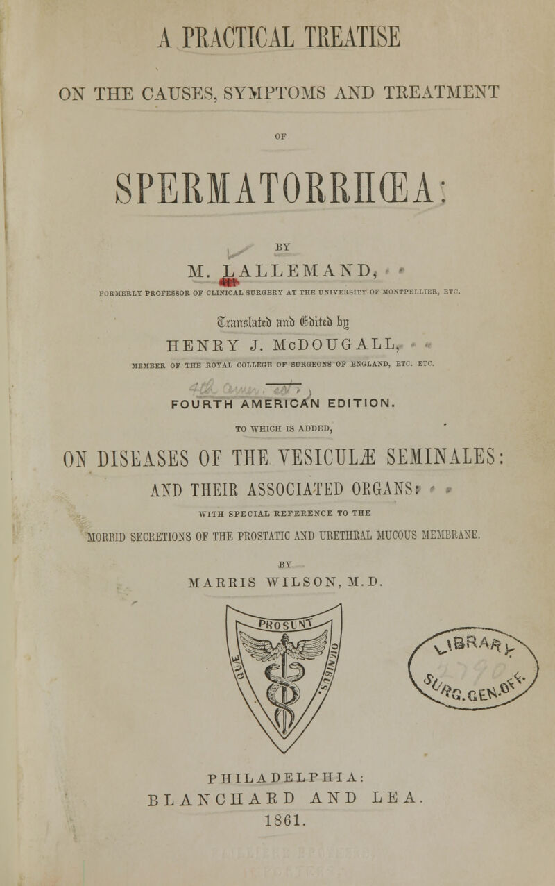 A PRACTICAL TREATISE ON THE CAUSES, SYMPTOMS AND TREATMENT SPERMATORRHEA: M. JL^ALLEMAND, FORMERLY PROFESSOR OF CLINICAL SURGERY AT THE UNIVERSITY OF MONTPELLIER, ETC. ®ranslatci> anb ®biteb bg HENRY J. McDOUGALL, MEMBER OF THE ROYAL COLLEGE OF SURGEONS OF .ENGLAND, ETC. ETC. FOURTH AMERICAN EDITION. TO WHICH IS ADDED, ON DISEASES OF THE YESICUL^ SEMINALES AND THEIR ASSOCIATED ORGANS? WITH SPECIAL REFERENCE TO THE MORBID SECRETIONS OF THE PROSTATIC AND URETHRAL MUCOUS MEMBRANE. HARRIS WILSON, M.D. PHILADELPHIA: BLANCHARD AND LEA 1861.