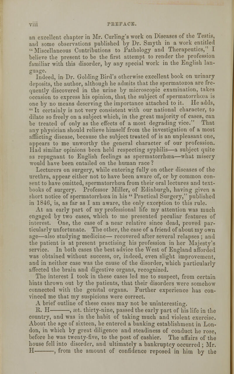 an excellent chapter in Mr. Curling's work on Diseases of the Testis, aad some observations published by Dr. Smyth in a work entitled Miscellaneous Contributions to Pathology and Therapeutics,'' I believe the present to be the first attempt to render the profession familiar with this disorder, by any special work in the English lan- guage. Indeed, in Dr. Golding Bird's otherwise excellent book on urinary deposits, the author, although he admits that the spermatozoa are fre- quently discovered in the urine by microscopic examination, takes occasion to express his opinion, that the subject of spermatorrhoea is one by no means deserving the importance attached to it. He adds,  It certainly is not very consistent with our national character, to dilate so freely on a subject which, in the great majority of cases, can be treated of only as the effects of a most degrading vice. That any physician should relieve himself from the investigation of a most afflicting disease, because the subject treated of is an unpleasant one, appears to me unworthy the general character of our profession. Had similar opinions been held respecting syphilis—a subject quite as repugnant to English feelings as spermatorrhoea—what misery would have been entailed on the human race ? Lecturers on surgery, while entering fully on other diseases of the urethra, appear either not to have been aware of, or by common con- sent to have omitted, spermatorrhoea from their oral lectures and text- books of surgery. Professor Miller, of Edinburgh, having given a short notice of spermatorrhoea in his  Practical Surgery, published in 1846, is, as far as I am aware, the only exception to this rule. At an early part of my professional life my attention was much engaged by two cases, which to me presented peculiar features of interest. One, the case of a near relative since dead, proved par- ticularly unfortunate. The other, the case of a friend of about my own age—also studying medicine— recovered after several relapses ; and the patient is at present practising his profession in her Majesty's service. In both cases the best advice the West of England afforded was obtained without success, or, indeed, even slight improvement, and in neither case was the cause of the disorder, which particularly affected the brain and digestive organs, recognized. The interest I took in these cases led me to suspect, from certain hints thrown out by the patients, that their disorders were somehow connected with the genital organs. Further experience has con- vinced me that my suspicions were correct. A brief outline of these cases may not be uninteresting. E. H , aet. thirty-nine, passed the early part of his life in the country, and was in the habit of taking much and violent exercise. About the age of sixteen, he entered a banking establishment in Lon- don, in which by great diligence and steadiness of conduct he rose, before he was twenty-five, to the post of cashier. The affairs of the house fell into disorder, and ultimately a bankruptcy occurred ; Mr. H , from the amount of confidence reposed in him by the