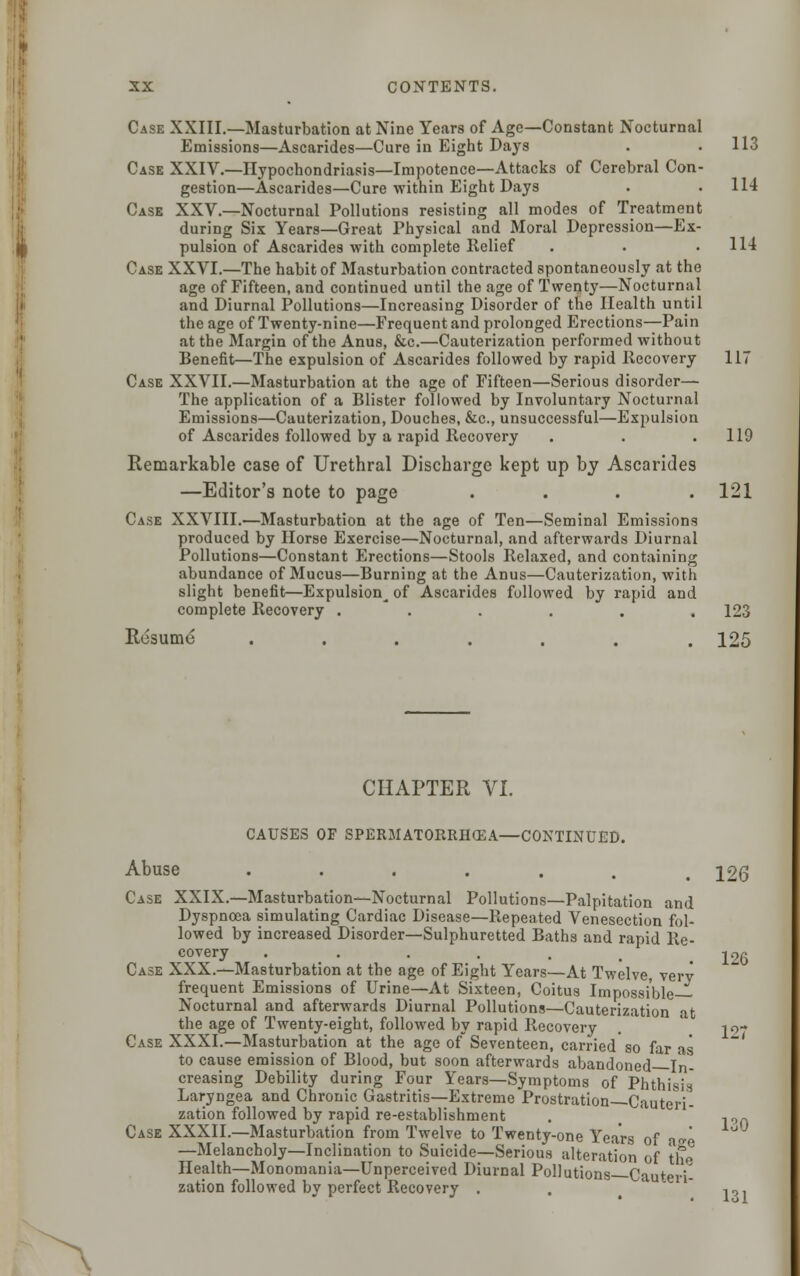 Case XXIII.—Masturbation at Nine Years of Age—Constant Nocturnal Emissions—Ascarides—Cure in Eight Days . .113 Case XXIV.—Hypochondriasis—Impotence—Attacks of Cerebral Con- gestion—Ascarides—Cure within Eight Days . . 114 Cask XXV.—Nocturnal Pollutions resisting all modes of Treatment during Six Years—Great Physical and Moral Depression—Ex- pulsion of Ascarides with complete Relief . . .114 Case XXVI.—The habit of Masturbation contracted spontaneously at the age of Fifteen, and continued until the age of Twenty—Nocturnal and Diurnal Pollutions—Increasing Disorder of the Health until the age of Twenty-nine—Frequent and prolonged Erections—Pain at the Margin of the Anus, &c.—Cauterization performed without Benefit—The expulsion of Ascarides followed by rapid Recovery 117 Case XXVII.—Masturbation at the age of Fifteen—Serious disorder— The application of a Blister followed by Involuntary Nocturnal Emissions—Cauterization, Douches, &c, unsuccessful—Expulsion of Ascarides followed by a rapid Recovery . . .119 Remarkable case of Urethral Discharge kept up by Ascarides —Editor's note to page .... 121 Case XXVIII.—Masturbation at the age of Ten—Seminal Emissions produced by Horse Exercise—Nocturnal, and afterwards Diurnal Pollutions—Constant Erections—Stools Relaxed, and containing abundance of Mucus—Burning at the Anus—Cauterization, with slight benefit—Expulsion^ of Ascarides followed by rapid and complete Recovery ...... 123 Resume^ ....... 125 CHAPTER VI. CAUSES OF SPERMATORRHEA—CONTINUED. Abuse •••.... 126 Case XXIX.—Masturbation—Nocturnal Pollutions—Palpitation and Dyspnoea simulating Cardiac Disease—Repeated Venesection fol- lowed by increased Disorder—Sulphuretted Baths and rapid Re- covery . . . . . .126 Case XXX.—Masturbation at the age of Eight Years—At Twelve, verv frequent Emissions of Urine—At Sixteen, Coitus Impossible- Nocturnal and afterwards Diurnal Pollutions—Cauterization at the age of Twenty-eight, followed by rapid Recovery . ' jo- Case XXXI.—Masturbation at the age of Seventeen, carried so far as to cause emission of Blood, but soon afterwards abandoned In- creasing Debility during Four Years—Symptoms of Phthit-iJ Laryngea and Chronic Gastritis—Extreme Prostration—Cauteri- zation followed by rapid re-establishment . §  10A Case XXXII.—Masturbation from Twelve to Twenty-one Years of ase —Melancholy—Inclination to Suicide—Serious alteration of the Health—Monomania—Unperceived Diurnal Pollutions—Cauteri- zation followed by perfect Recovery . . -lOl
