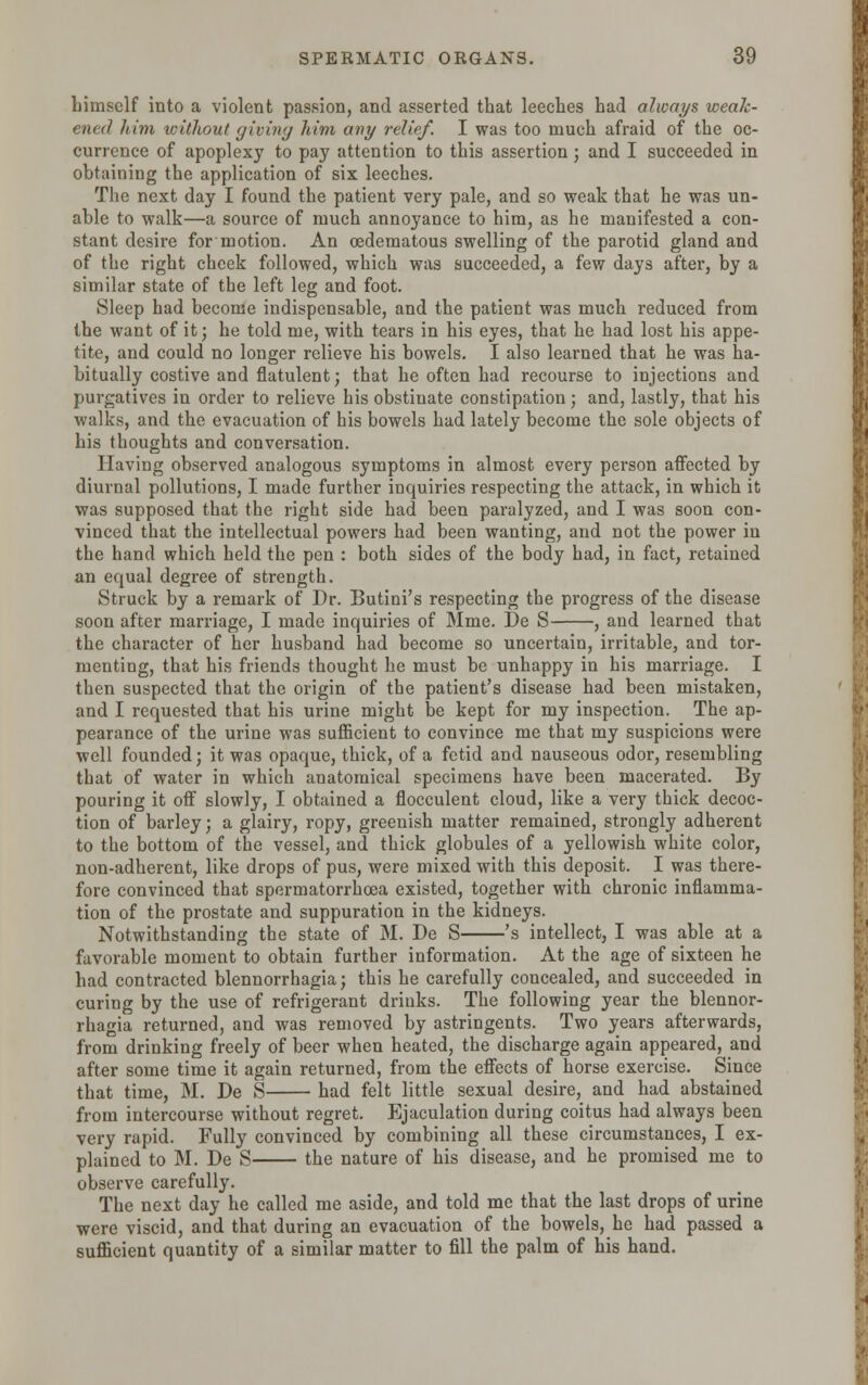 himself into a violent passion, and asserted that leeches had always weak- ened him without giving him any relief. I was too much afraid of the oc- currence of apoplexy to pay attention to this assertion; and I succeeded in obtaining the application of six leeches. The next day I found the patient very pale, and so weak that he was un- able to walk—a source of much annoyance to him, as he manifested a con- stant desire for motion. An cedematous swelling of the parotid gland and of the right cheek followed, which was succeeded, a few days after, by a similar state of the left leg and foot. Sleep had become indispensable, and the patient was much reduced from the want of it; he told me, with tears in his eyes, that he had lost his appe- tite, and could no longer relieve his bowels. I also learned that he was ha- bitually costive and flatulent; that he often had recourse to injections and purgatives in order to relieve his obstinate constipation; and, lastly, that his walks, and the evacuation of his bowels had lately become the sole objects of his thoughts and conversation. Having observed analogous symptoms in almost every person affected by diurnal pollutions, I made further inquiries respecting the attack, in which it was supposed that the right side had been paralyzed, and I was soon con- vinced that the intellectual powers had been wanting, and not the power in the hand which held the pen : both sides of the body had, in fact, retained an equal degree of strength. Struck by a remark of Dr. Butini's respecting the progress of the disease soon after marriage, I made inquiries of Mme. De S , and learned that the character of her husband had become so uncertain, irritable, and tor- menting, that his friends thought he must be unhappy in his marriage. I then suspected that the origin of the patient's disease had been mistaken, and I requested that his urine might be kept for my inspection. The ap- pearance of the urine was sufficient to convince me that my suspicions were well founded; it was opaque, thick, of a fetid and nauseous odor, resembling that of water in which anatomical specimens have been macerated. By pouring it off slowly, I obtained a flocculent cloud, like a very thick decoc- tion of barley; a glairy, ropy, greenish matter remained, strongly adherent to the bottom of the vessel, and thick globules of a yellowish white color, non-adherent, like drops of pus, were mixed with this deposit. I was there- fore convinced that spermatorrhoea existed, together with chronic inflamma- tion of the prostate and suppuration in the kidneys. Notwithstanding the state of M. De S 's intellect, I was able at a favorable moment to obtain further information. At the age of sixteen he had contracted blennorrhagia; this he carefully concealed, and succeeded in curing by the use of refrigerant drinks. The following year the blennor- rhagia returned, and was removed by astringents. Two years afterwards, from drinking freely of beer when heated, the discharge again appeared, and after some time it again returned, from the effects of horse exercise. Since that time, M. De S had felt little sexual desire, and had abstained from intercourse without regret. Ejaculation during coitus had always been very rapid. Fully convinced by combining all these circumstances, I ex- plained to M. De S the nature of his disease, and he promised me to observe carefully. The next day he called me aside, and told me that the last drops of urine were viscid, and that during an evacuation of the bowels, he had passed a sufficient quantity of a similar matter to fill the palm of his hand.