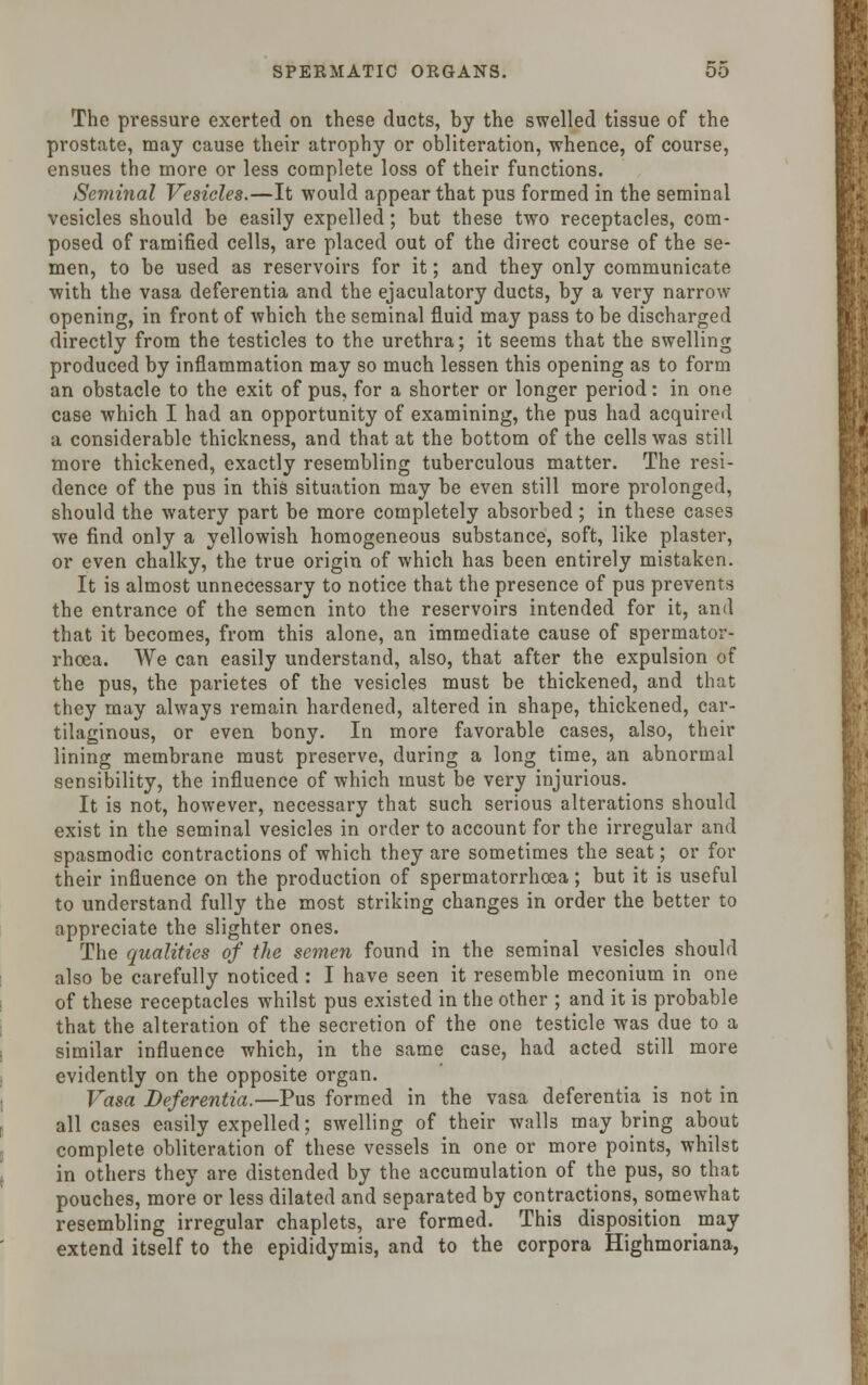 The pressure exerted on these ducts, by the swelled tissue of the prostate, may cause their atrophy or obliteration, whence, of course, ensues the more or less complete loss of their functions. Seminal Vesicles.—It would appear that pus formed in the seminal vesicles should be easily expelled; but these two receptacles, com- posed of ramified cells, are placed out of the direct course of the se- men, to be used as reservoirs for it; and they only communicate with the vasa deferentia and the ejaculatory ducts, by a very narrow opening, in front of which the seminal fluid may pass to be discharged directly from the testicles to the urethra; it seems that the swelling produced by inflammation may so much lessen this opening as to form an obstacle to the exit of pus, for a shorter or longer period: in one case which I had an opportunity of examining, the pus had acquired a considerable thickness, and that at the bottom of the cells was still more thickened, exactly resembling tuberculous matter. The resi- dence of the pus in this situation may be even still more prolonged, should the watery part be more completely absorbed; in these cases we find only a yellowish homogeneous substance, soft, like plaster, or even chalky, the true origin of which has been entirely mistaken. It is almost unnecessary to notice that the presence of pus prevents the entrance of the semen into the reservoirs intended for it, and that it becomes, from this alone, an immediate cause of spermator- rhoea. We can easily understand, also, that after the expulsion of the pus, the parietes of the vesicles must be thickened, and that they may always remain hardened, altered in shape, thickened, car- tilaginous, or even bony. In more favorable cases, also, their lining membrane must preserve, during a long time, an abnormal sensibility, the influence of which must be very injurious. It is not, however, necessary that such serious alterations should exist in the seminal vesicles in order to account for the irregular and spasmodic contractions of which they are sometimes the seat; or for their influence on the production of spermatorrhoea; but it is useful to understand fully the most striking changes in order the better to appreciate the slighter ones. The qualities of the semen found in the seminal vesicles should also be carefully noticed : I have seen it resemble meconium in one of these receptacles whilst pus existed in the other ; and it is probable that the alteration of the secretion of the one testicle was due to a similar influence which, in the same case, had acted still more evidently on the opposite organ. Vasa Deferentia.—Pus formed in the vasa deferentia is not in all cases easily expelled; swelling of their walls may bring about complete obliteration of these vessels in one or more points, whilst in others they are distended by the accumulation of the pus, so that pouches, more or less dilated and separated by contractions, somewhat resembling irregular chaplets, are formed. This disposition may extend itself to the epididymis, and to the corpora Highmoriana,