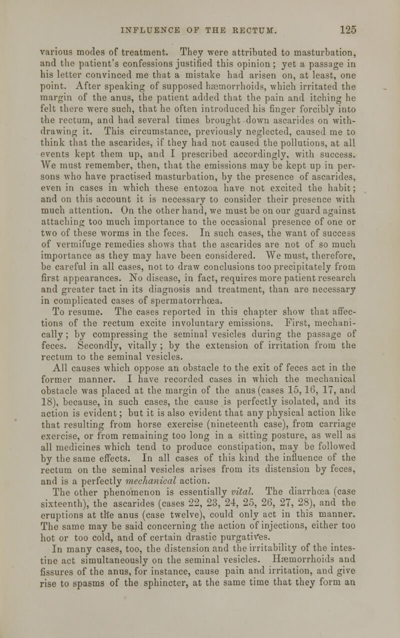 various modes of treatment. They were attributed to masturbation, and the patient's confessions justified this opinion ; yet a passage in his letter convinced me that a mistake had arisen on, at least, one point. After speaking of supposed haemorrhoids, which irritated the margin of the anus, the patient added that the pain and itching he felt there were such, that he often introduced his finger forcibly into the rectum, and had several times brought -down ascarides on with- drawing it. This circumstance, previously neglected, caused me to think that the ascarides, if they had not caused the pollutions, at all events kept them up, and I prescribed accordingly, with success. We must remember, then, that the emissions may be kept up in per- sons who have practised masturbation, by the presence of ascarides, even in cases in which these entozoa have not excited the habit; and on this account it is necessary to consider their presence with much attention. On the other hand, we must be on our guard against attaching too much importance to the occasional presence of one or two of these worms in the feces. In such cases, the want of success of vermifuge remedies shows that the ascarides are not of so much importance as they may have been considered. We must, therefore, be careful in all cases, not to draw conclusions too precipitately from first appearances. No disease, in fact, requires more patient research and greater tact in its diagnosis and treatment, than are necessary in complicated cases of spermatorrhoea. To resume. The cases reported in this chapter show that affec- tions of the rectum excite involuntary emissions. First, mechani- cally ; by compressing the seminal vesicles during the passage of feces. Secondly, vitally ; by the extension of irritation from the rectum to the seminal vesicles. All causes which oppose an obstacle to the exit of feces act in the former manner. I have recorded cases in which the mechanical obstacle was placed at the margin of the anus (cases 15,16, 17, and 18), because, in such cases, the cause is perfectly isolated, and its action is evident; but it is also evident that any physical action like that resulting from horse exercise (nineteenth case), from carriage exercise, or from remaining too long in a sitting posture, as well as all medicines which tend to produce constipation, may be followed by the same effects. In all cases of this kind the influence of the rectum on the seminal vesicles arises from its distension by feces, and is a perfectly mechanical action. The other phenomenon is essentially vital. The diarrhoea (case sixteenth), the ascarides (cases 22, 23, 24, 25, 26, 27, 28), and the eruptions at the anus (case twelve), could only act in this manner. The same may be said concerning the action of injections, either too hot or too cold, and of certain drastic purgatives. In many cases, too, the distension and the irritability of the intes- tine act simultaneously on the seminal vesicles. Haemorrhoids and fissures of the anus, for instance, cause pain and irritation, and give rise to spasms of the sphincter, at the same time that they form an