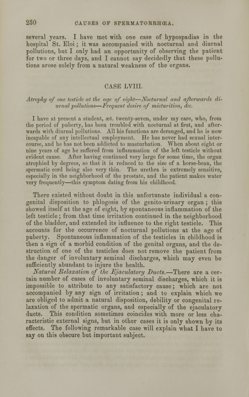 several years. I have met with one case of hypospadias in the hospital St. Eloi; it was accompanied with nocturnal and diurnal pollutions, but I only had an opportunity of observing the patient for two or three days, and I cannot say decidedly that these pollu- tions arose solely from a natural weakness of the organs. CASE LVIII. Atrophy of one testicle at the age of eight—Nocturnal and afterwards di- urnal pollutions—Frequent desire of micturition, &c. I have at present a student, a3t. twenty-seven, under ruy care, who, from the period of puberty, has been troubled with nocturnal at first, and after- wards with diurnal pollutions. All his functions are deranged, and he is now incapable of any intellectual employment. He has never had sexual inter- course, and he has not been addicted to masturbation. When about eight or nine years of age he suffered from inflammation of the left testicle without evident cause. After having continued very large for some time, the organ atrophied by degrees, so that it is reduced to the size of a horse-bean, the spermatic cord being also very tbin. The urethra is extremely sensitive, especially in the neighborhood of the prostate, and the patient makes water very frequently—this symptom dating from his childhood. There existed without doubt in this unfortunate individual a con- genital disposition to phlogosis of the genito-urinary organ ; this showed itself at the age of eight, by spontaneous inflammation of the left testicle; from that time irritation continued in the neighborhood of the bladder, and extended its influence to the right testicle. This accounts for the occurrence of nocturnal pollutions at the age of puberty. Spontaneous inflammation of the testicles in childhood is then a sign of a morbid condition of the genital organs, and the de- struction of one of the testicles does not remove the patient from the danger of involuntary seminal discharges, which may even be sufficiently abundant to injure the health. Natural Relaxation of the Ejaculatory Duets.—There are a cer- tain number of cases of involuntary seminal discharges, which it is impossible to attribute to any satisfactory cause; which are not accompanied by any sign of irritation ; and to explain which we are obliged to admit a natural disposition, debility or congenital re- laxation of the spermatic organs, and especially of the ejaculatory ducts. This condition sometimes coincides with more or less cha- racteristic external signs, but in other cases it is only shown by its effects. The following remarkable case will explain what I have to say on this obscure but important subject.