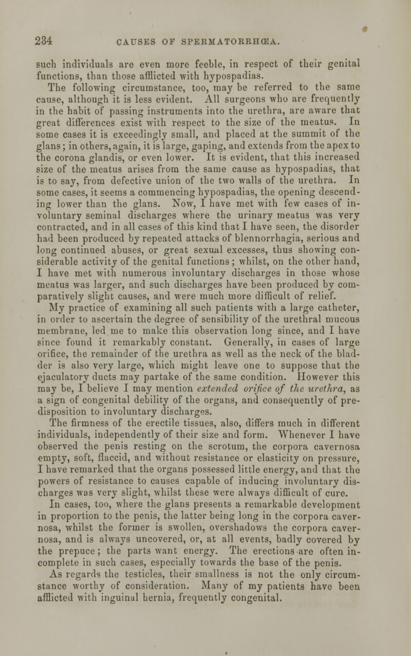 such individuals are even more feeble, in respect of their genital functions, than those afflicted with hypospadias. The following circumstance, too, may be referred to the same cause, although it is less evident. All surgeons who are frequently in the habit of passing instruments into the urethra, are aware that great differences exist with respect to the size of the meatus. In some cases it is exceedingly small, and placed at the summit of the glans; in others, again, it is large, gaping, and extends from the apex to the corona glandis, or even lower. It is evident, that this increased size of the meatus arises from the same cause as hypospadias, that is to say, from defective union of the two walls of the urethra. In some cases, it seems a commencing hypospadias, the opening descend- ing lower than the glans. Now, I have met with few cases of in- voluntary seminal discharges where the urinary meatus was very contracted, and in all cases of this kind that I have seen, the disorder had been produced by repeated attacks of blennorrhagia, serious and long continued abuses, or great sexual excesses, thus showing con- siderable activity of the genital functions ; whilst, on the other hand, I have met with numerous involuntary discharges in those whose meatus was larger, and such discharges have been produced by com- paratively slight causes, and were much more difficult of relief. My practice of examining all such patients with a large catheter, in order to ascertain the degree of sensibility of the urethral mucous membrane, led me to make this observation long since, and I have since found it remarkably constant. Generally, in cases of large orifice, the remainder of the urethra as well as the neck of the blad- der is also very large, which might leave one to suppose that the ejaculatory ducts may partake of the same condition. However this may be, I believe I may mention extended orifice of the urethra, as a sign of congenital debility of the organs, and consequently of pre- disposition to involuntary discharges. The firmness of the erectile tissues, also, differs much in different individuals, independently of their size and form. Whenever I have observed the penis resting on the scrotum, the corpora cavernosa empty, soft, flaccid, and without resistance or elasticity on pressure, I have remarked that the organs possessed little energy, and that the powers of resistance to causes capable of inducing involuntary dis- charges was very slight, whilst these were always difficult of cure. In cases, too, where the glans presents a remarkable development in proportion to the penis, the latter being long in the corpora caver- nosa, whilst the former is swollen, overshadows the corpora caver- nosa, and is always uncovered, or, at all events, badly covered by the prepuce; the parts want energy. The erections are often in- complete in such cases, especially towards the base of the penis. As regards the testicles, their smallness is not the only circum- stance worthy of consideration. Many of my patients have been afflicted with inguinal hernia, frequently congenital.