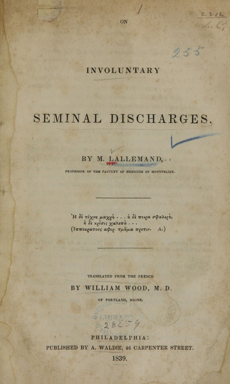 ON INVOLUNTARY SEMINAL DISCHARGES. BY M. LALLEMAND, vii- PROFESSOR OF THB FACULTY OF MEDICINE OF MONTPELIER. (iwTrox^aTof? ccfyoq- r/A.yi/A,CL wgoTof. A.) TRANSLATED FROM THE FRENCH BY WILLIAM WOOD, M. D OF PORTLAND, MAINE. PHILADELPHIA: PUBLISHED BY A. WALDIE, 46 CARPENTER STREET. 1839.