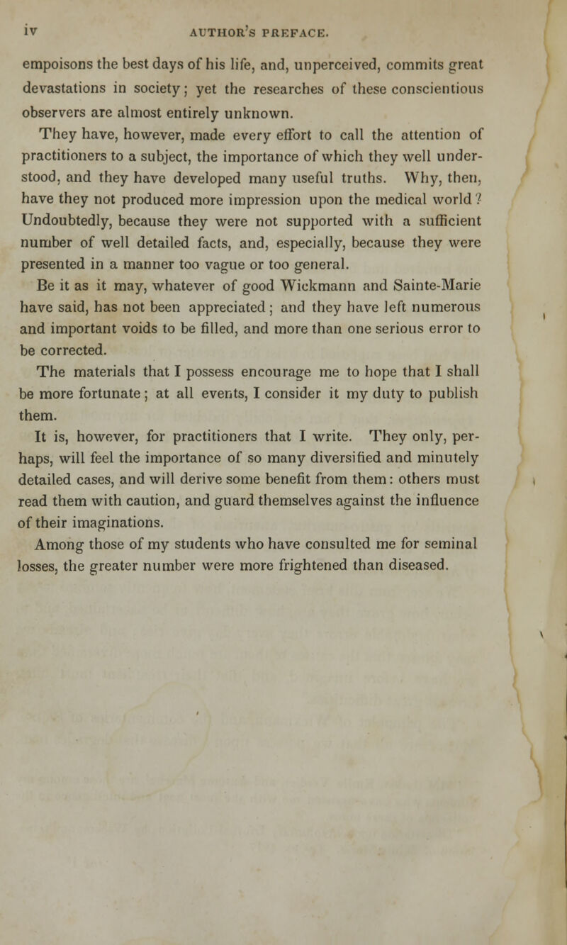 empoisons the best days of his life, and, unperceived, commits great devastations in society; yet the researches of these conscientious observers are almost entirely unknown. They have, however, made every effort to call the attention of practitioners to a subject, the importance of which they well under- stood, and they have developed many useful truths. Why, then, have they not produced more impression upon the medical world? Undoubtedly, because they were not supported with a sufficient number of well detailed facts, and, especially, because they were presented in a manner too vague or too general. Be it as it may, whatever of good Wickmann and Sainte-Marie have said, has not been appreciated; and they have left numerous and important voids to be filled, and more than one serious error to be corrected. The materials that I possess encourage me to hope that I shall be more fortunate; at all events, I consider it my duty to publish them. It is, however, for practitioners that I write. They only, per- haps, will feel the importance of so many diversified and minutely detailed cases, and will derive some benefit from them: others must read them with caution, and guard themselves against the influence of their imaginations. Among those of my students who have consulted me for seminal losses, the greater number were more frightened than diseased.