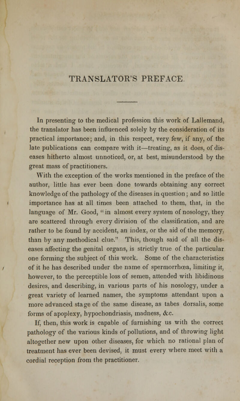 TRANSLATOR'S PREFACE. In presenting to the medical profession this work of Lallemand, the translator has been influenced solely by the consideration of its practical importance; and, in this respect, very few, if any, of the late publications can compare with it—treating, as it does, of dis- eases hitherto almost unnoticed, or, at best, misunderstood by the great mass of practitioners. With the exception of the works mentioned in the preface of the author, little has ever been done towards obtaining any correct knowledge of the pathology of the diseases in question ; and so little importance has at all times been attached to them, that, in the language of Mr. Good,  in almost every system of nosology, they are scattered through every division of the classification, and are rather to be found by accident, an index, or the aid of the memory, than by any methodical clue. This, though said of all the dis- eases affecting the genital organs, is strictly true of the particular one forming the subject of this work. Some of the characteristics of it he has described under the name of spermorrhoBa, limiting it, however, to the perceptible loss of semen, attended with libidinous desires, and describing, in various parts of his nosology, under a great variety of learned names, the symptoms attendant upon a more advanced stage of the same disease, as tabes dorsalis, some forms of apoplexy, hypochondriasis, madness, &c. If, then, this work is capable of furnishing us with the correct pathology of the various kinds of pollutions, and of throwing light altogether new upon other diseases, for which no rational plan of treatment has ever been devised, it must every where meet with a cordial reception from the practitioner.