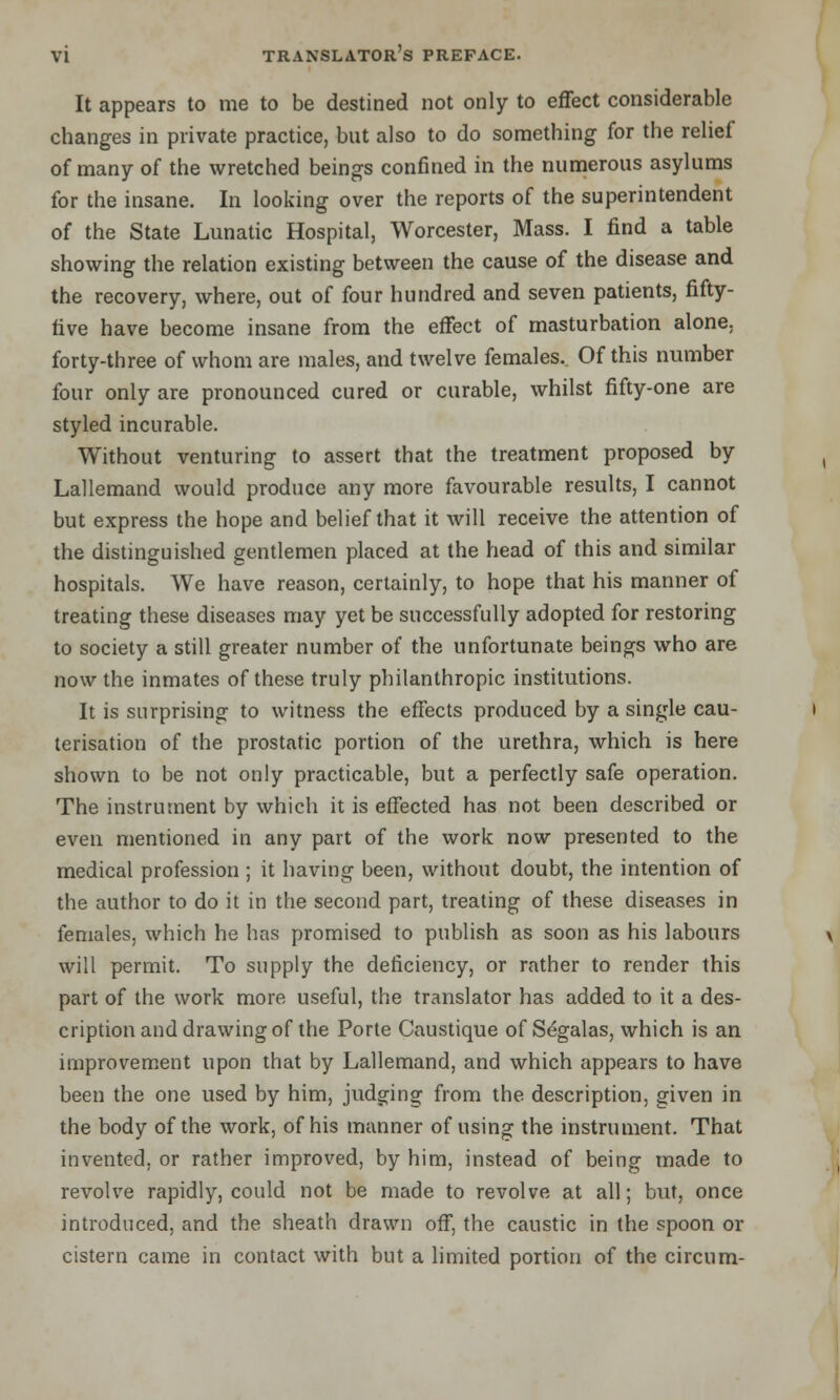 It appears to me to be destined not only to effect considerable changes in private practice, but also to do something for the relief of many of the wretched beings confined in the numerous asylums for the insane. In looking over the reports of the superintendent of the State Lunatic Hospital, Worcester, Mass. I find a table showing the relation existing between the cause of the disease and the recovery, where, out of four hundred and seven patients, fifty- five have become insane from the effect of masturbation alone, forty-three of whom are males, and twelve females.. Of this number four only are pronounced cured or curable, whilst fifty-one are styled incurable. Without venturing to assert that the treatment proposed by Lallemand would produce any more favourable results, I cannot but express the hope and belief that it will receive the attention of the distinguished gentlemen placed at the head of this and similar hospitals. We have reason, certainly, to hope that his manner of treating these diseases may yet be successfully adopted for restoring to society a still greater number of the unfortunate beings who are now the inmates of these truly philanthropic institutions. It is surprising to witness the effects produced by a single cau- terisation of the prostatic portion of the urethra, which is here shown to be not only practicable, but a perfectly safe operation. The instrument by which it is effected has not been described or even mentioned in any part of the work now presented to the medical profession ; it having been, without doubt, the intention of the author to do it in the second part, treating of these diseases in females, which he has promised to publish as soon as his labours will permit. To supply the deficiency, or rather to render this part of the work more useful, the translator has added to it a des- cription and drawing of the Porte Caustique of Segalas, which is an improvement upon that by Lallemand, and which appears to have been the one used by him, judging from the description, given in the body of the work, of his manner of using the instrument. That invented, or rather improved, by him, instead of being made to revolve rapidly, could not be made to revolve at all; but, once introduced, and the sheath drawn off, the caustic in the spoon or cistern came in contact with but a limited portion of the circum-