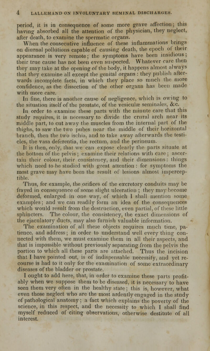 period, it is in consequence of some more grave affection; this having absorbed all the attention of the physician, they neglect, after death, to examine the spermatic organs, When the consecutive influence of these inflammations brings on diurnal pollutions capable of causing death, the epoch ot their appearance is very remote; the symptoms have been insidious; their true cause has not been even suspected. Whatever care then they may take at the opening of the body, it happens almost always that they examine all except the genital organs : they publish after- wards incomplete facts, in which they place so much the more confidence, as the dissection of the other organs has been made with more care. In fine, there is another cause of negligence, which is owing to the situation itself of the prostate, of the vesiculae seminales, &c. In order to examine these parts with the minute care that this study requires, it is necessary to divide the crural arch near its middle part, to cut away the muscles from the internal part of the thighs, to saw the two pubes near the middle of their horizontal branch, then the two ischia, and to take away afterwards the testi- cles, the vasa deferentia, the rectum, and the perineum. It is then, only, that we can expose clearly the parts situate at the bottom of the pelvis ; examine their relations with care ; ascer- tain their colour, their consistency, and their dimensions: things which need to be studied with great attention : for symptoms the most grave may have been the result of lesions almost impercep- tible. Thus, for example, the orifices of the excretory conduits may be frayed in consequence of some slight ulceration ; they may become deformed, enlarged in one way, of which I shall mention some examples; and we can readily form an idea of the consequences which would result from the destruction, even partial, of these little sphincters. The colour, the consistency, the exact dimensions of the ejaculatory ducts, may also furnish valuable information. The examination of all these objects requires much time, pa- tience, and address; in order to understand well every thing con- nected with them, we must examine them in all their aspects, and. that is impossible without previously separating from the pelvis the portion to which all these parts are attached. Thus the incision that I have pointed out, is of indispensable necessity, and yet re- course is had to it only for the examination of some extraordinary diseases of the bladder or prostate. I ought to add here, that, in order to examine these parts profit- ably when we suppose them to be diseased, it is necessary to have seen them very often in the healthy state; this is. however, what even those neglect who are the most ardently engaged in the study of pathological anatomy; a fact which explains the poverty of the science, in this respect, and the necessity to which I shall find myself reduced of citing observations, otherwise destitute of all interest.