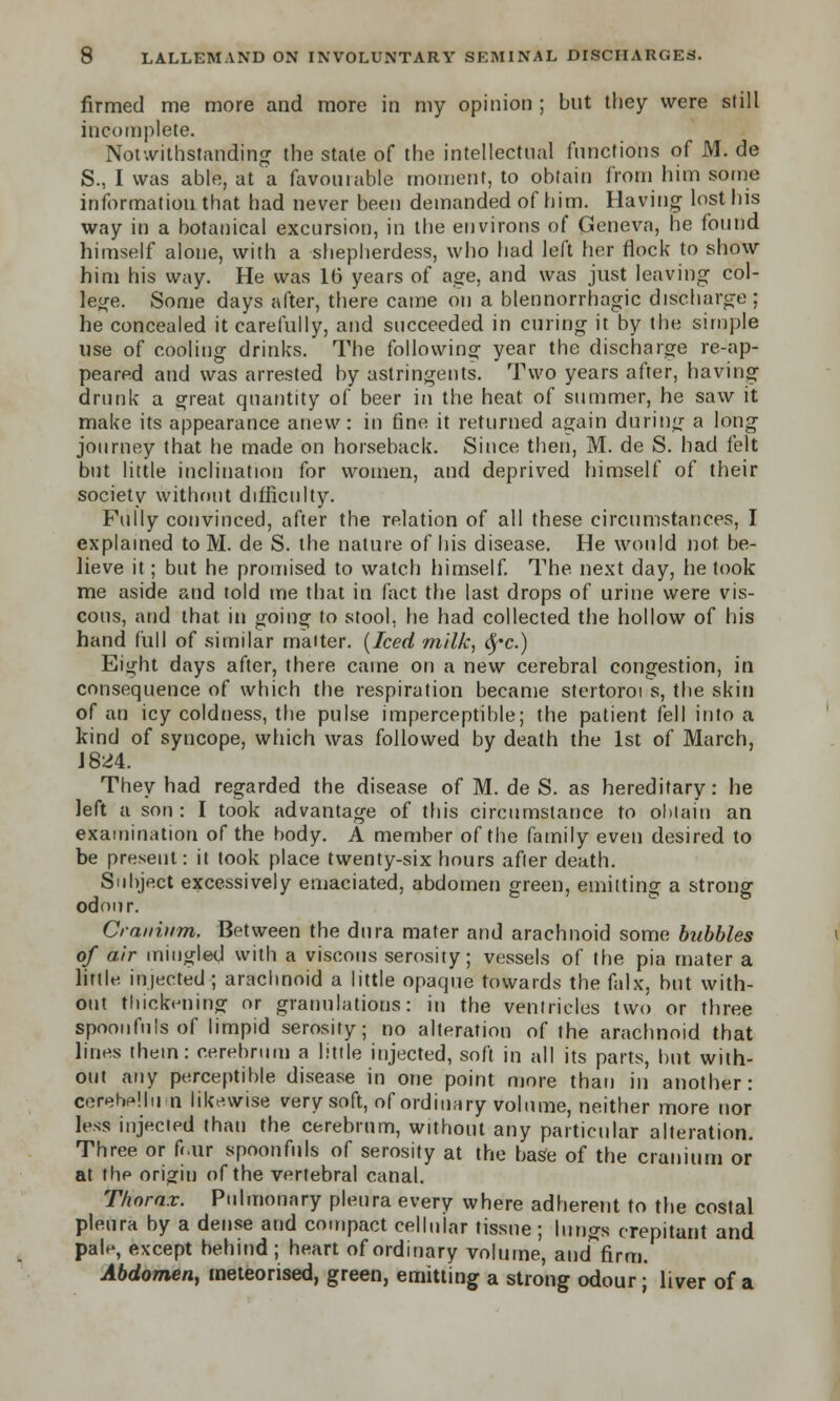 firmed me more and more in my opinion ; but they were still incomplete. Notwithstanding the state of the intellectual functions of M. de S., I was able, at a favourable moment, to obtain from him some information that had never been demanded of him. Having lost his way in a botanical excursion, in the environs of Geneva, he found himself alone, with a shepherdess, who had left her flock to show him his way. He was 1(3 years of age, and was just leaving col- lege. Some days after, there came on a blennorrhagic discharge ; he concealed it carefully, and succeeded in curing it by the simple use of cooling drinks. The following year the discharge re-ap- peared and was arrested by astringents. Two years after, having drunk a great quantity of beer in the heat of summer, he saw it make its appearance anew: in fine it returned again during a long journey that he made on horseback. Since then, M. de S. had felt but little inclination for women, and deprived himself of their society without difficulty. Fully convinced, after the relation of all these circumstances, I explained to M. de S. the nature of his disease. He would not be- lieve it; but he promised to watch himself. The next day, he took me aside and told trie that in fact the last drops of urine were vis- cous, and that in going to stool, he had collected the hollow of his hand full of similar maiter. {Iced milk, fyc.) Eight days after, there came on a new cerebral congestion, in consequence of which the respiration became stertoroi s, the skin of an icy coldness, the pulse imperceptible; the patient fell into a kind of syncope, which was followed by death the 1st of March, 1824. They had regarded the disease of M. de S. as hereditary: he left a son : I took advantage of this circumstance to obtain an examination of the body. A member of the family even desired to be present: it took place twenty-six hours after death. Subject excessively emaciated, abdomen green, emitting a strong odour. Cranium. Between the dura mater and arachnoid some bubbles of air mingled with a viscous serosity; vessels of the pia mater a little injected ; arachnoid a little opaque towards the falx, but with- out thickening or granulations: in the ventricles two or three spoonfuls of limpid serosity; no alteration of the arachnoid that lines them: cerebrum a little injected, soft in all its parts, but with- out any perceptible disease in one point more than in another: cerebellum likewise very soft, of ordinary volume, neither more nor less injected than the cerebrum, without any particular alteration. Three or fr.ur spoonfuls of serosity at the base of the cranium or at the origin of the vertebral canal. Thorax. Pulmonary pleura every where adherent to the costal pleura by a dense and compact cellular tissue ; lungs crepitant and pah-, except behind; heart of ordinary volume, and firm. Abdomen, meteorised, green, emitting a strong odour; liver of a