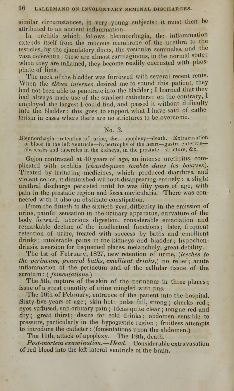 similar circumstances, in very young subjects: it must then be attributed to an ancient inflammation. In orchitis which follows blennorrhagia, the inflammation extends itself from the mucous membrane of the urethra to the testicles, by the ejaculatory ducts, the vesiculas seminales, and the vasa deferentia : these are almost cartilaginous, in the normal state ; when they are inflamed, they become readily encrusted with phos- phate of lime. The neck of the bladder was furrowed with several recent rents. When the Aleves internes desired me to sound this patient, they had not been able to penetrate into the bladder; I learned that they had always made use of the smallest catheters: on the contrary, I employed the largest I could find, and passed it without difficulty into the bladder: this goes to support what I have said of cathe- terism in cases where there are no strictures to be overcome. No. 3. Blennorrhagia—retention of urine, &c.—apoplexy—death. Extravasation of blood in the left ventricle—hypertrophy of the heart—gastro-enteritis— abscesses and tubercles in the kidneys, in the prostate—stricture, &c. Gojon contracted at. 40 years of age, an intense urethritis, com- plicated with orchitis (chaude-pisse tornbte dans les bourses). Treated by irritating medicines, which produced diarrhoea and violent colics, it diminished without disappearing entirely : a slight urethral discharge persisted until he was fifty years of age, with pain in the prostatic region and fossa navicularis. There was con- nected with it also an obstinate constipation. From the fiftieth to the sixtieth year, difficulty in the emission of urine, painful sensation in the urinary apparatus, curvature of the body forward, laborious digestion, considerable emaciation and remarkable decline of the intellectual functions; later, frequent retention of urine, treated with success by baths and emollient drinks; intolerable pains in the kidneys and bladder; hypochon- driasis, aversion for frequented places, melancholy, great debility. The 1st of February, 1827, new retention of urine, [leeches to the perineum, general baths, emollient drinks,) no relief; acute inflammation of the perineum and of the cellular tissue of the scrotum: {fomentations.) The 5th, rupture of the skin of the perineum in three places; issue of a great quantity of urine mingled with pus. The 10th of February, entrance of the patient into the hospital. Sixty-five years of age; skin hot; pulse full, strong; cheeks red ; eyes suffused, sub-orbitary pain ; ideas quite clear ; tongue red and dry; great thirst; desire for cold drinks; abdomen sensible to pressure, particularly in the hypogastric region ; fruitless attempts to introduce the catheter: (fomentations upon the abdomen.) The 11th, attack of apoplexy. The 12th, death. Post-mortem examination.—Head. Considerable extravasation of red blood into the left lateral ventricle of the brain.