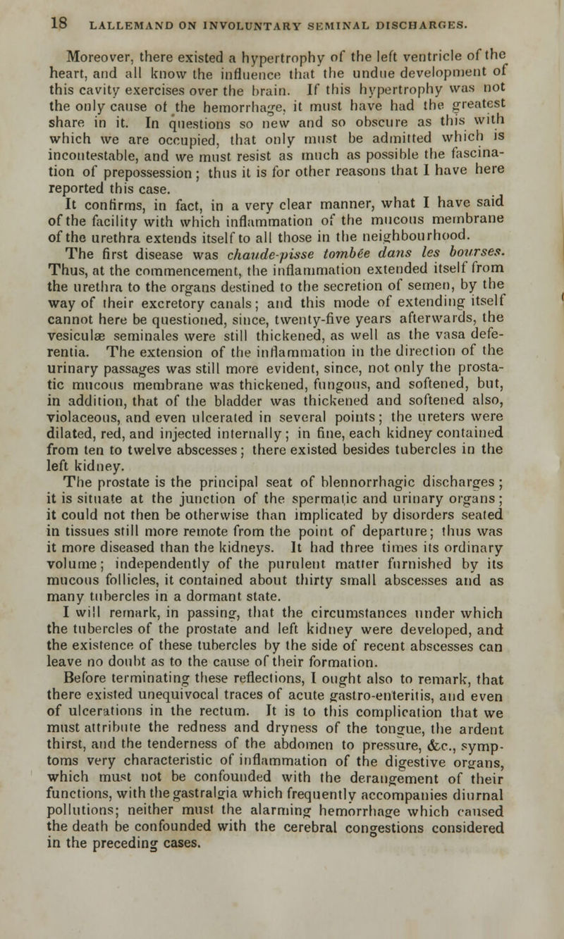 Moreover, there existed a hypertrophy of the left ventricle of the heart, and all know the influence that the undue development of this cavity exercises over the brain. If this hypertrophy was not the only cause of the hemorrhage, it must have had the greatest share in it. In questions so new and so obscure as this with which we are occupied, that only must be admitted which is incontestable, and we must resist as much as possible the fascina- tion of prepossession; thus it is for other reasons that I have here reported this case. It confirms, in fact, in a very clear manner, what I have said of the facility with which inflammation of the mucous membrane of the urethra extends itself to all those in the neighbourhood. The first disease was chaudepisse tombee dans les bourses. Thus, at the commencement, the inflammation extended itself from the urethra to the organs destined to the secretion of semen, by the way of their excretory canals; and this mode of extending itself cannot here be questioned, since, twenty-five years afterwards, the vesiculae seminales were still thickened, as well as the vasa defe- rentia. The extension of the inflammation in the direction of the urinary passages was still more evident, since, not only the prosta- tic mucous membrane was thickened, fungous, and softened, but, in addition, that of the bladder was thickened and softened also, violaceous, and even ulcerated in several points; the ureters were dilated, red, and injected internally; in fine, each kidney contained from ten to twelve abscesses; there existed besides tubercles in the left kidney. The prostate is the principal seat of blennorrhagic discharges; it is situate at the junction of the spermatic and urinary organs; it could not then be otherwise than implicated by disorders seated in tissues still more remote from the point of departure; thus was it more diseased than the kidneys. It had three times its ordinary volume; independently of the purulent matter furnished by its mucous follicles, it contained about thirty small abscesses and as many tubercles in a dormant state. I will remark, in passing, that the circumstances under which the tubercles of the prostate and left kidney were developed, and the existence of these tubercles by the side of recent abscesses can leave no doubt as to the cause of their formation. Before terminating these reflections, I ought also to remark, that there existed unequivocal traces of acute gastro-enteritis, and even of ulcerations in the rectum. It is to this complication that we must attribute the redness and dryness of the tongue, the ardent thirst, and the tenderness of the abdomen to pressure, &c, symp- toms very characteristic of inflammation of the digestive organs, which must not be confounded with the derangement of their functions, with the gastral^ia which frequently accompanies diurnal pollutions; neither must the alarming hemorrhage which caused the death be confounded with the cerebral congestions considered in the preceding cases.