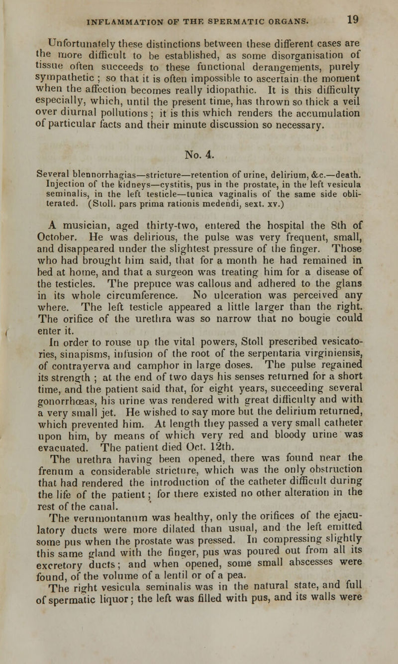 Unfortunately these distinctions between these different cases are the more difficult to be established, as some disorganisation of tissue often succeeds to these functional derangements, purely sympathetic ; so that it is often impossible to ascertain the moment when the affection becomes really idiopathic. It is this difficulty especially, which, until the present time, has thrown so thick a veil over diurnal pollutions ; it is this which renders the accumulation of particular facts and their minute discussion so necessary. No. 4. Several blennorrhagias—stricture—retention of urine, delirium, &c.—death. Injection of the kidneys—cystitis, pus in the prostate, in the left vesicula seminalis, in the left testicle—tunica vaginalis of the same side obli- terated. (Stoll. pars prima rationis medendi, sext. xv.) A musician, aged thirty-two, entered the hospital the 8th of October. He was delirious, the pulse was very frequent, small, and disappeared under the slightest pressure of the finger. Those who had brought him said, that for a month he had remained in bed at home, and that a surgeon was treating him for a disease of the testicles. The prepuce was callous and adhered to the glans in its whole circumference. No ulceration was perceived any where. The left testicle appeared a little larger than the right. The orifice of the urethra was so narrow that no bougie could enter it. In order to rouse up the vital powers, Stoll prescribed vesicato- ries, sinapisms, infusion of the root of the serpentaria virginiensis, of contrayerva and camphor in large doses. The pulse regained its strength ; at the end of two days his senses returned for a short time, and the patient said that, for eight years, succeeding several gonorrhoeas, his urine was rendered with great difficulty and with a very small jet. He wished to say more but the delirium returned, which prevented him. At length they passed a very small catheter upon him, by means of which very red and bloody urine was evacuated. The patient died Oct. 12th. The urethra having been opened, there was found near the frenum a considerable stricture, which was the only obstruction that had rendered the introduction of the catheter difficult during the life of the patient; for there existed no other alteration in the rest of the canal. The verumontanum was healthy, only the orifices of the ejacu- latory ducts were more dilated than usual, and the left emitted some pus when the prostate was pressed. In compressing slightly this same gland with the finger, pus was poured out from all its excretory ducts; and when opened, some small abscesses were found, of the volume of a lentil or of a pea. The right vesicula seminalis was in the natural state, and full of spermatic liquor; the left was filled with pus, and its walls were