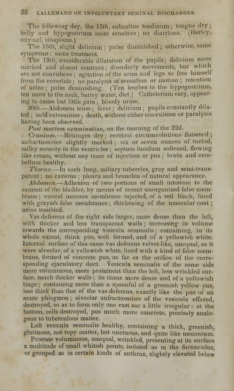 The following day, the 15th, subsultus tendinum; tongue dry ; belly and hypognstrium more sensitive; no diarrhoea. (Barley, oxymel. sinapisms.) The 16th, slight delirium ; pulse diminished ; otherwise, same symptoms: same treatment. The 19th, considerable dilatation of the pupils; delirium more marked and almost constant; disorderly movements, but which are not convulsive ; agitation of the arms and legs to free himself from the coverlids ; no paralysis of sensation or motion ; retention of urine ; pulse diminishing. (Ten leeches to the hypogastrium, ten more to the neck, barley water, diet.) Catheterism easy, appear- ing to cause but little pain ; bloody urine. 20th.—Abdomen tense ; lever; delirium; pupils constantly dila- ted ; cold extremities , death, without either convulsion or paralysis having been observed. Post mortem examination, on the morning of the 22d. . Cranium.—Meninges dry; cerebral circumvolutions flattened; anfractuosities slightly marked ; six or seven ounces of turbid, milky serosity in the ventricles ; septum lncidum softened, flowing like cream, without any trace of injection or pus ; brain and cere- bellum healthy. Thorax.—In each lung, miliary tubercles, gray and semi-trans- parent; no caverns ; pleura and bronchia of natural appearance. Abdomen.—Adhesion of two portions of small intestine to the summit of the bladder, by means of recent unorganized false mem- brane ; vesical mucous membrane injected, of a red black, lined with grayish false membranes ; thickening of the muscular coat ; urine troubled. Vas deferens of the right side larger, more dense than the left, with thicker and less transparent wails ; increasing in volume towards the corresponding visicula seminalis; containing, in its whole extent, think pus, well formed, and of a yellowish white. Internal surface of this same vas deferens velvet-like, unequal, as it were alveolar, of a yellowish white, lined with a kind of false mem- brane, formed of concrete pus, as far as the orifice of the corre- sponding ejaculatory duct. Vesicula seminalis of the same side more voluminous, more prominent than the left, less wrinkled sur- face, much thicker walls ; its tissue more dense and of a yellowish tinge; containing more than a spoonful of a greenish yellow pus, less thick than that of the vas deferens, exactly like the pus of an acute phlegmon ; alveolar anfractuosities of the vesicula effaced, destroyed, so as to form only one vast sac a little irregular : at the bottom, cells destroyed, pus much more concrete, precisely analo- gous to tuberculous matter. Left vesicula seminalis healthy, containing a thick, greenish, glutinous, not ropy matter, but unctuous, and quite like meconium! Prostate voluminous, unequal, wrinkled, presenting at its surface a multitude of small whitish points, isolated as in the furunculus, or grouped as in certain kinds of anthrax, slightly elevated below