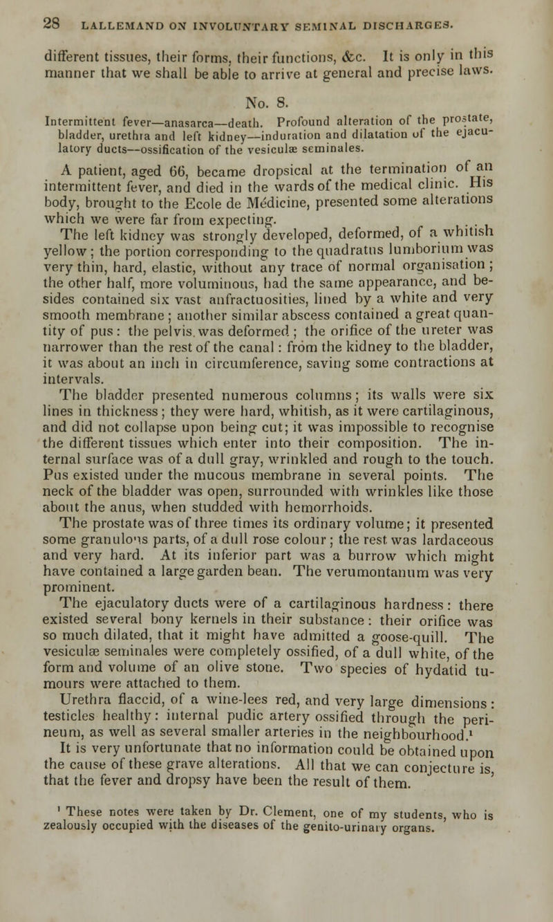 different tissues, their forms, their functions, &c. It is only in this manner that we shall be able to arrive at general and precise laws. No. 8. Intermittent fever—anasarca—death. Profound alteration of the prostate, bladder, urethra and left kidney—induration and dilatation of the ejacu- latory ducts—ossification of the vesiculae seniinales. A patient, aged 66, became dropsical at the termination of an intermittent fever, and died in the wards of the medical clinic. His body, brought to the Ecole de Medicine, presented some alterations which we were far from expecting. The left kidney was strongly developed, deformed, of a whitish yellow; the portion corresponding to the qnadratns lumborium was very thin, hard, elastic, without any trace of normal organisation ; the other half, more voluminous, had the same appearance, and be- sides contained six vast anfractuosities, lined by a white and very smooth membrane ; another similar abscess contained a great quan- tity of pus : the pelvis, was deformed ; the orifice of the ureter was narrower than the rest of the canal: from the kidney to the bladder, it was about an inch in circumference, saving some contractions at intervals. The bladder presented numerous columns; its walls were six lines in thickness ; they were hard, whitish, as it were cartilaginous, and did not collapse upon being cut; it was impossible to recognise the different tissues which enter into their composition. The in- ternal surface was of a dull gray, wrinkled and rough to the touch. Pus existed under the mucous membrane in several points. The neck of the bladder was open, surrounded with wrinkles like those about the anus, when studded with hemorrhoids. The prostate was of three times its ordinary volume; it presented some granuloMS parts, of a dull rose colour ; the rest, was lardaceous and very hard. At its inferior part was a burrow which might have contained a large garden bean. The verumontanum was very prominent. The ejaculatory ducts were of a cartilaginous hardness: there existed several bony kernels in their substance: their orifice was so much dilated, that it might have admitted a goose-quill. The vesiculae seminales were completely ossified, of a dull white of the form and volume of an olive stone. Two species of hydatid tu- mours were attached to them. Urethra flaccid, of a wine-lees red, and very large dimensions: testicles healthy: internal pudic artery ossified through the peri- neum, as well as several smaller arteries in the neighbourhood.1 It is very unfortunate that no information could be obtained upon the cause of these grave alterations. All that we can conjecture is that the fever and dropsy have been the result of them. 1 These notes were taken by Dr. Clement, one of my students, who is zealously occupied with the diseases of the genito-urinary organs.
