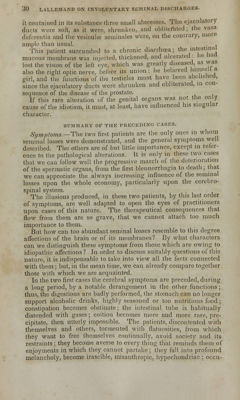 it contained in its substance three small abscesses. The cjacnlatory ducts were soft, as it were, shrunken, and obliterated; the vasa deferentia and the vesiculce seminales were, on the contrary, more ample; than usual. . This patient succumbed to a chronic diarrhoea; the intestinal mucous membrane was injected, thickened, and ulcerated : he naa lost the vision of the Left eve, which was greatly diseased, as was also the right optic nerve, before its union : he believed himselt a girl, and the functions of the testicles must have been abolished, 'since the cjacnlatory ducts were shrunken and obliterated, in con- sequence of the disease of the prostate. If this rare alteration of the genital organs was not the only cause of the idiolism, it must, at least, have influenced his singular character. SUMMARY OF THE PRECEDING CASES. Symptoms.—The two first patients are the only ones in whom seminal losses were demonstrated, and the general symptoms well described. The others are of but little importance, except in refer- ence to the pathological alterations. It is only in these two cases that we can follow well the progressive march of the deterioration of the spermatic organs, from the first blennorrhagia to death; that we can appreciate the always increasing influence of the seminal losses upon the whole economy, particularly upon the cerebro- spinal system. The illusions produced, in these two patients, by this last order of symptoms, are well adapted to open the eyes of practitioners upon cases of this nature. The therapeutical consequences that flow from them are so grave, that we cannot attach too much importance to them. But how can too abundant seminal losses resemble to this degree affections of the brain or of its membranes? By what characters can we distinguish these symptoms from those which are owing to idiopathic affections? In order to discuss suitably questions of this nature, it is indispensable to take into view all the facts connected with them ; but, in the mean time, we can already compare together those with which we are acquainted. In the two first cases the cerebral symptoms are preceded, during a long period, by a notable derangement in the other functions; thus, the digestions are badly performed, the stomach can no longer support alcoholic drinks, highly seasoned or too nutritious food; constipation becomes obstinate; the intestinal tube is habitually distended with gases; coition becomes more and more rare, pre- cipitate, then utterly impossible. The patients, discontented with themselves and others, tormented with flatuosities, from which they want to free themselves continually, avoid society and its restraints; they become averse to everything that reminds them of enjoyments in which they cannot partake; they fall into profound melancholy, become irascible, misanthropic, hypochondriac; occu-