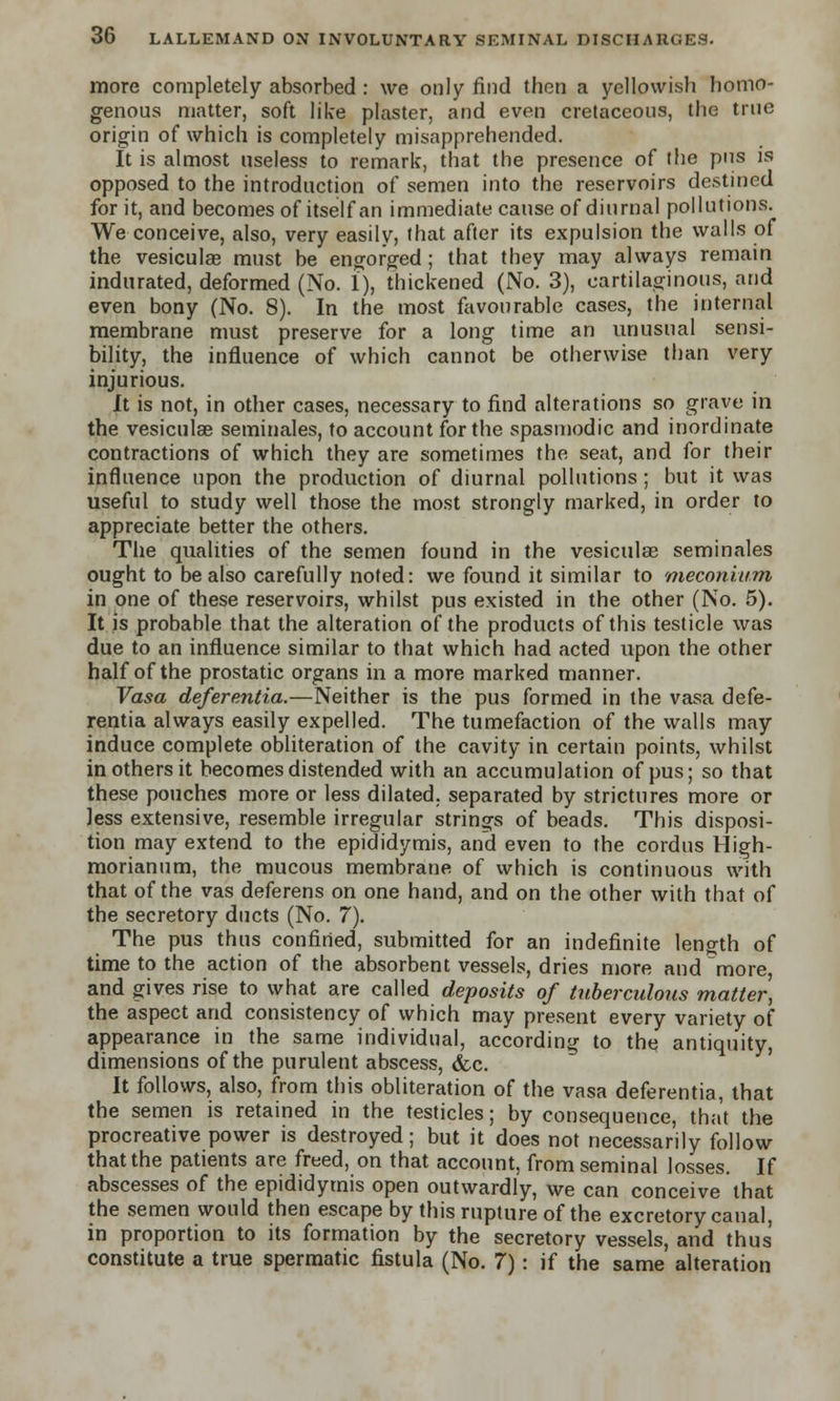 more completely absorbed : we only find then a yellowish homo- genous matter, soft like plaster, and even cretaceous, the true origin of which is completely misapprehended. It is almost useless to remark, that the presence of the pus is opposed to the introduction of semen into the reservoirs destined for it, and becomes of itself an immediate cause of diurnal pollutions. We conceive, also, very easily, that after its expulsion the walls of the vesiculae must be engorged; that they may always remain indurated, deformed (No. 1), thickened (No'. 3), cartilaginous, and even bony (No. 8). In the most favourable cases, the internal membrane must preserve for a long time an unusual sensi- bility, the influence of which cannot be otherwise than very injurious. It is not, in other cases, necessary to find alterations so grave in the vesiculae seminales, to account for the spasmodic and inordinate contractions of which they are sometimes the seat, and for their influence upon the production of diurnal pollutions; but it was useful to study well those the most strongly marked, in order to appreciate better the others. The qualities of the semen found in the vesiculae seminales ought to be also carefully noted: we found it similar to meconium in one of these reservoirs, whilst pus existed in the other (No. 5). It is probable that the alteration of the products of this testicle was due to an influence similar to that which had acted upon the other half of the prostatic organs in a more marked manner. Vasa deferentia.—Neither is the pus formed in the vasa defe- rentia always easily expelled. The tumefaction of the walls may induce complete obliteration of the cavity in certain points, whilst in others it becomes distended with an accumulation of pus; so that these pouches more or less dilated, separated by strictures more or less extensive, resemble irregular strings of beads. This disposi- tion may extend to the epididymis, and even to the cordus High- morianum, the mucous membrane of which is continuous with that of the vas deferens on one hand, and on the other with that of the secretory ducts (No. 7). The pus thus confined, submitted for an indefinite length of time to the action of the absorbent vessels, dries more and more, and gives rise to what are called deposits of tuberculous matter] the aspect and consistency of which may present every variety of appearance in the same individual, according to the antiquity, dimensions of the purulent abscess, &c. It follows, also, from this obliteration of the vasa deferentia, that the semen is retained in the testicles; by consequence, that the procreative power is destroyed; but it does not necessarily follow that the patients are freed, on that account, from seminal losses. If abscesses of the epididymis open outwardly, we can conceive that the semen would then escape by this rupture of the excretory canal, in proportion to its formation by the secretory vessels, and thus constitute a true spermatic fistula (No. 7) : if the same alteration