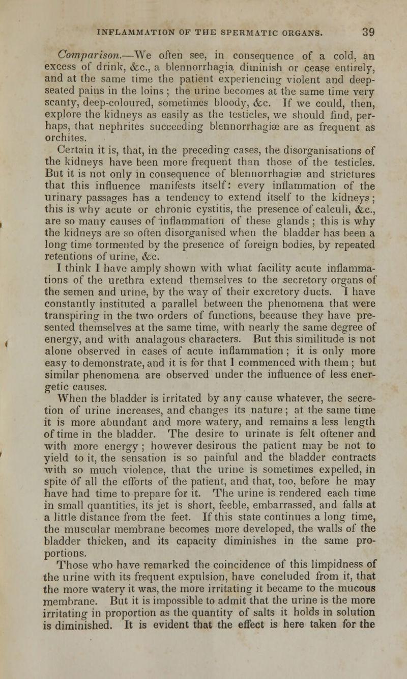 Comparison.—We often see, in consequence of a cold, an excess of drink, &c, a blennorrhagia diminish or cease entirely, and at the same time the patient experiencing violent and deep- seated pains in the loins ; the urine becomes at the same time very scanty, deep-coloured, sometimes bloody, &c. If we could, then, explore the kidneys as easily as the testicles, we should find, per- haps, that nephrites succeeding blennorrhngise are as frequent as orchites. Certain it is, that, in the preceding cases, the disorganisations of the kidneys have been more frequent than those of the testicles. But it is not only in consequence of blennorrhagiae and strictures that this influence manifests itself: every inflammation of the urinary passages has a tendency to extend itself to the kidneys; this is why acute or chronic cystitis, the presence of calculi, &c, are so many causes of inflammation of these glands ; this is why the kidneys are so often disorganised when the bladder has been a long time tormented by the presence of foreign bodies, by repeated retentions of urine, &c. I think I have amply shown with what facility acute inflamma- tions of the urethra extend themselves to the secretory organs of the semen and urine, by the way of their excretory ducts. I have constantly instituted a parallel between the phenomena that were transpiring in the two orders of functions, because they have pre- sented themselves at the same time, with nearly the same degree of energy, and with analagous characters. But this similitude is not alone observed in cases of acute inflammation; it is only more easy to demonstrate, and it is for that 1 commenced with them ; but similar phenomena are observed under the influence of less ener- getic causes. When the bladder is irritated by any cause whatever, the secre- tion of urine increases, and changes its nature; at the same time it is more abundant and more watery, and remains a less length of time in the bladder. The desire to urinate is felt oftener and with more energy ; however desirous the patient may be not to yield to it, the sensation is so painful and the bladder contracts with so much violence, that the urine is sometimes expelled, in spite Of all the efforts of the patient, and that, too. before he may have had time to prepare for it. The urine is rendered each time in small quantities, its jet is short, feeble, embarrassed, and falls at a little distance from the feet. If this state continues a long time, the muscular membrane becomes more developed, the walls of the bladder thicken, and its capacity diminishes in the same pro- portions. Those who have remarked the coincidence of this limpidness of the urine with its frequent expulsion, have concluded from it, that the more watery it was, the more irritating it became to the mucous membrane. But it is impossible to admit that the urine is the more irritating in proportion as the quantity of salts it holds in solution is diminished. It is evident that the effect is here taken for the