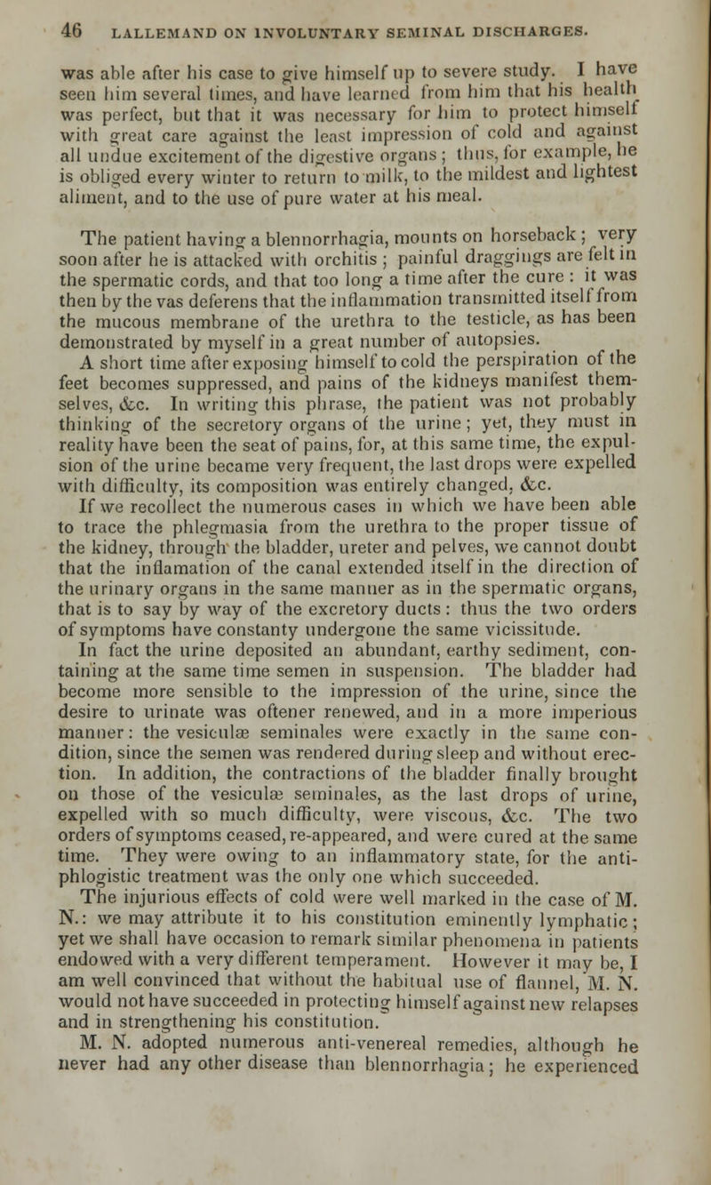 was able after his case to give himself up to severe study. I have seen him several times, and have learned from him that his health was perfect, but that it was necessary for him to protect himself with great care against the least impression of cold and against all undue excitement of the digestive organs ; thus, for example, he is obliged every winter to return to milk, to the mildest and lightest aliment, and to the use of pure water at his meal. The patient having a blennorrhagia, mounts on horseback ; very soon after he is attacked with orchitis ; painful draggings are felt in the spermatic cords, and that too long a time after the cure : it was then by the vas deferens that the inflammation transmitted itself from the mucous membrane of the urethra to the testicle, as has been demonstrated by myself in a great number of autopsies. A short time after exposing himself to cold the perspiration of the feet becomes suppressed, and pains of the kidneys manifest them- selves, &c. In writing this phrase, the patient was not probably thinking of the secretory organs of the urine; yet, they must in reality have been the seat of pains, for, at this same time, the expul- sion of the urine became very frequent, the last drops were expelled with difficulty, its composition was entirely changed, &c. If we recollect the numerous cases in which we have been able to trace the phlegmasia from the urethra to the proper tissue of the kidney, through the bladder, ureter and pelves, we cannot doubt that the inflamation of the canal extended itself in the direction of the urinary organs in the same manner as in the spermatic organs, that is to say by way of the excretory ducts : thus the two orders of symptoms have constanty undergone the same vicissitude. In fact the urine deposited an abundant, earthy sediment, con- taining at the same time semen in suspension. The bladder had. become more sensible to the impression of the urine, since the desire to urinate was oftener renewed, and in a more imperious manner: the vesiculse seminales were exactly in the same con- dition, since the semen was rendered during sleep and without erec- tion. In addition, the contractions of the bladder finally brought on those of the vesicular seminales, as the last drops of urine, expelled with so much difficulty, were viscous, &c. The two orders of symptoms ceased, re-appeared, and were cured at the same time. They were owing to an inflammatory state, for the anti- phlogistic treatment was the only one which succeeded. The injurious effects of cold were well marked in the case of M. N.: we may attribute it to his constitution eminently lymphatic; yet we shall have occasion to remark similar phenomena in patients endowed with a very different temperament. However it may be, I am well convinced that without the habitual use of flannel, M. N. would not have succeeded in protecting himself against new relapses and in strengthening his constitution.^ M. N. adopted numerous anti-venereal remedies, although he never had any other disease than blennorrhagia; he experienced