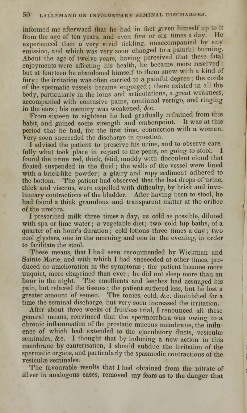 informed me afterward that he had in fact given himself up to it from the a?e of ten years, and even five or six times a day. lie experienced then a very vivid tickling:, unaccompanied by any emission, and which was very soon changed to a painful burning. About the age of twelve years, having perceived that these fatal enjoyments were affecting his health, he became more reserved ; but at fourteen he abandoned himself to them anew with a kind of fury; the irritation was often carried to a painful degree; the cords of the spermatic vessels became engorged ; there existed in all the body, particularly in the loins and articulations, a great weakness, accompanied with contusive pains, continual vertigo, and ringing in the ears ; his memory was weakened, &c. From sixteen to eighteen he had gradually refrained from this habit, and gained some strength and'embonpoint. It was at this period that he had, for the first time, connection with a woman. Very soon succeeded the discharge in question. I advised the patient to preserve his urine, and to observe care- fully what took place in regard to the penis, on going to stool. I found the urine red, thick, fetid, muddy with flocculent cloud that floated suspended in the fluid; the walls of the vessel were lined with a brick-like powder; a glairy and ropy sediment adhered to the bottom. The patient had observed that the last drops of urine, thick and viscous, were expelled with difficulty, by brisk and invo- luntary contractions of the bladder. After having been to stool, he had found a thick granulous and transparent matter at the orifice of the urethra. I prescribed milk three times a day, as cold as possible, diluted with spa or lime water; a vegetable diet; two cold hip baths, of a quarter of an hour's duration ; cold lotions three times a day; two cool glysters, one in the morning and one in the evening, in order to facilitate the stool. These means, that I had seen recommended by Wickman and Sainte-Marie. and with which I had succeeded at other times, pro- duced no amelioration in the symptoms ; the patient became more unquiet, more chagrined than ever; he did not sleep more than an hour in the night. The emollients and leeches had assuaged his pain, but relaxed the tissues; the patient suffered less, but he lost a greater amount of semen. The tonics, cold, &c. diminished for a time the seminal discharge, but very soon increased the irritation. After about three weeks of fruitless trial, I renounced all these general means, convinced that the spermorrhoea was owing to a chronic inflammation of the prostatic mucous membrane, the influ- ence of which had extended to the ejaculatory ducts, vesiculse seminales, &c. I thought that by inducing a new action in this membrane by cauterisation, I should subdue the irritation of the spermatic organs, and particularly the spasmodic contractions of the vesiculae seminales. The favourable results that I had obtained from the nitrate of silver in analogous cases, removed my fears as to the danger that