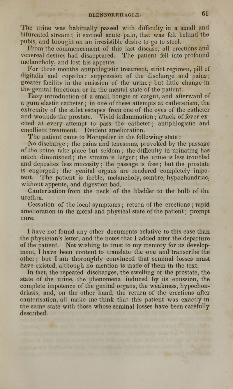 The urine was habitually passed with difficulty in a small and bifurcated stream; it excited acute pain, that was felt behind the pubis, and brought on an irresistible desire to go to stool. From the commencement of this last disease, all erections and venereal desires had disappeared. The patient fell into profound melancholy, and lost his appetite. For three months antiphlogistic treatment, strict regimen, pill of digitalis and copaiba: suppression of the discharge and pains; greater facility in the emission of the urine; but little change in the genital functions, or in the mental state of the patient. Easy introduction of a small bongie of catgut, and afterward of a gum elastic catheter; in one of these attempts at catheterism, the extremity of the stilet escapes from one of the eyes of the catheter and wounds the prostate. Vivid inflammation; attack of fever ex- cited at every attempt to pass the catheter; antiphlogistic and emollient treatment. Evident amelioration. The patient came to Montpelier in the following state : No discharge; the pains and tenesmus, provoked by the passage of the urine, take place but seldom ; the difficulty in urinating has much diminished; the stream is larger; the urine is less troubled and deposites less mucosity ; the passage is free; but the prostate is engorged; the genital organs are rendered completely impo- tent. The patient is feeble, melancholy, sombre, hypochondriac, without appetite, and digestion bad. Cauterisation from the neck of the bladder to the bulb of the urethra. Cessation of the local symptoms; return of the erections ; rapid amelioration in the moral and physical state of the patient; prompt cure. I have not found any other documents relative to this case than the physician's letter, and the notes that I added after the departure of the patient. Not wishing to trust to my memory for its develop- ment, I have been content to translate the one and transcribe the other; but I am thoroughly convinced that seminal losses must have existed, although no mention is made of them in the text. In fact, the repeated discharges, the swelling of the prostate, the state of the urine, the phenomena induced by its emission, the complete impotence of the genital organs, the weakness, hypochon- driasis, and, on the other hand, the return of the erections after cauterisation, all make me think that this patient was exactly in the same state with those whose seminal losses have been carefully described.