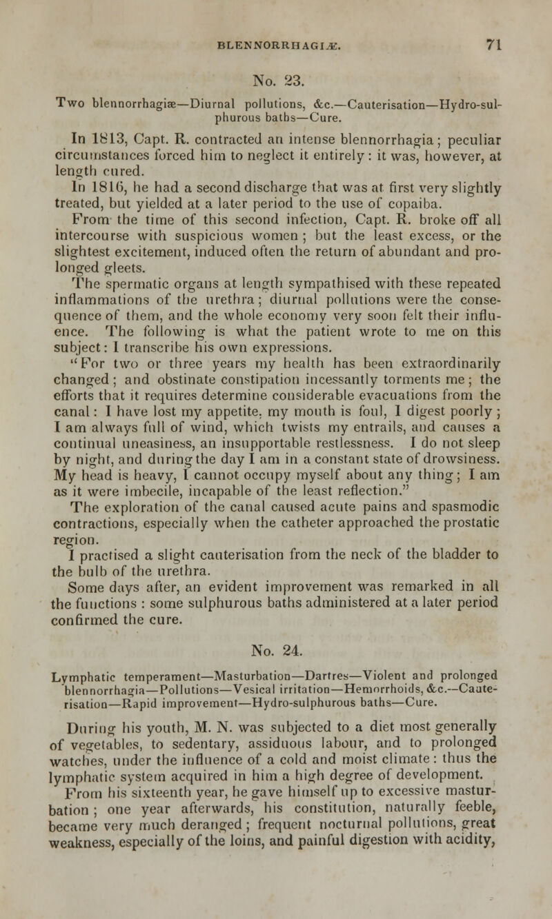 No. 23. Two blennorrhagiae—Diurnal pollutions, &c.—Cauterisation—Hydro-sul- phurous baths—Cure. In 1813, Capt. R. contracted an intense blennorrhagia; peculiar circumstances forced him to neglect it entirely: it was, however, at length cured. In 1816, he had a second discharge that was at first very slightly treated, but yielded at a later period to the use of copaiba. From the time of this second infection, Capt. R. broke off all intercourse with suspicious women ; but the least excess, or the slightest excitement, induced often the return of abundant and pro- longed gleets. The spermatic organs at length sympathised with these repeated inflammations of the urethra; diurnal pollutions were the conse- quence of them, and the whole economy very soon felt their influ- ence. The following is what the patient wrote to me on this subject: I transcribe his own expressions. For two or three years my health has been extraordinarily changed; and obstinate constipation incessantly torments me; the efforts that it requires determine considerable evacuations from the canal: I have lost my appetite, my mouth is foul, I digest poorly ; 1 am always full of wind, which twists my entrails, and causes a continual uneasiness, an insupportable restlessness. I do not sleep by night, and during the day I am in a constant state of drowsiness. My head is heavy, I cannot occupy myself about any thing; I am as it were imbecile, incapable of the least reflection. The exploration of the canal caused acute pains and spasmodic contractions, especially when the catheter approached the prostatic region. I practised a slight cauterisation from the neck of the bladder to the bulb of the urethra. Some days after, an evident improvement was remarked in all the functions : some sulphurous baths administered at a later period confirmed the cure. No. 24. Lymphatic temperament—Masturbation—Dartres—Violent and prolonged blennorrhagia—Pollutions—Vesical irritation—Hemorrhoids,&c—Caute- risation—Rapid improvement—Hydro-sulphurous baths—Cure. During his youth, M. N. was subjected to a diet most generally of vegetables, to sedentary, assiduous labour, and to prolonged watches, under the influence of a cold and moist climate: thus the lymphatic system acquired in him a high degree of development. From his sixteenth year, he gave himself up to excessive mastur- bation ; one year afterwards, his constitution, naturally feeble, became very much deranged; frequent nocturnal pollutions, great weakness, especially of the loins, and painful digestion with acidity,