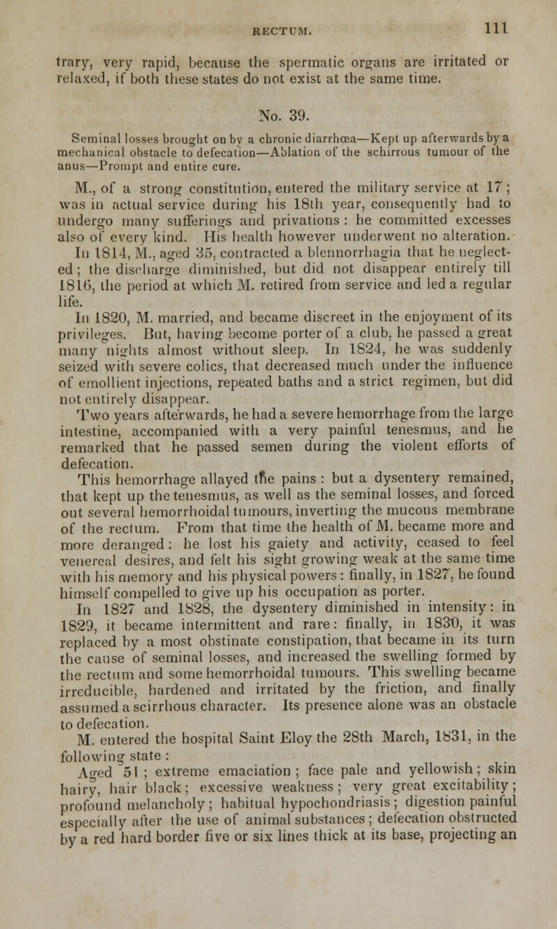 trary, very rapid, because the spermatic organs are irritated or relaxed, if both these states do not exist at the same time. No. 39. Seminal losses brought on by a chronic diarrhoea—Kept up afterwards by a mechanical obstacle to defecation—Ablation of the schirrous tumour of the anus—Prompt and entire cure. M., of a strong constitution, entered the military service at 17; was in actual service during his 18th year, consequently had to undergo many sufferings and privations : he committed excesses also of every kind. His health however underwent no alteration. In 1814, M., aged 35, contracted a blennorrhagia that he neglect- ed ; the discharge diminished, but did not disappear entirely till 1816, the period at which M. retired from service and led a regular life. In 1820, M. married, and became discreet in the enjoyment of its privileges. But, having become porter of a club, he passed a great many nights almost without sleep. In 1824, he was suddenly seized with severe colics, that decreased much under the influence of emollient injections, repeated baths and a strict regimen, but did not entirely disappear. Two years afterwards, he had a severe hemorrhage from the large intestine, accompanied with a very painful tenesmus, and he remarked that he passed semen during the violent efforts of defecation. This hemorrhage allayed tne pains : but a dysentery remained, that kept up the tenesmus, as well as the seminal losses, and forced out several hemorrhoidal tumours, inverting the mucous membrane of the rectum. From that time the health of M. became more and more deranged: he lost his gaiety and activity, ceased to feel venereal desires, and felt his sight growing weak at the same time with his memory and his physical powers : finally, in 1827, he found himself compelled to give up his occupation as porter. In 1827 and 1828, the dysentery diminished in intensity: in 1829, it became intermittent and rare: finally, in 1830, it was replaced by a most obstinate constipation, that became in its turn the cause of seminal losses, and increased the swelling formed by the rectum and some hemorrhoidal tumours. This swelling became irreducible, hardened and irritated by the friction, and finally assumed a scirrhous character. Its presence alone was an obstacle to defecation. M. entered the hospital Saint Eloy the 28th March, 1831, in the following state : A«-ed 51 ; extreme emaciation; face pale and yellowish; skin hairy, hair black; excessive weakness; very great excitability; profound melancholy; habitual hypochondriasis; digestion painful especially after the use of animal substances ; defecation obstructed by a red hard border five or six lines thick at its base, projecting an