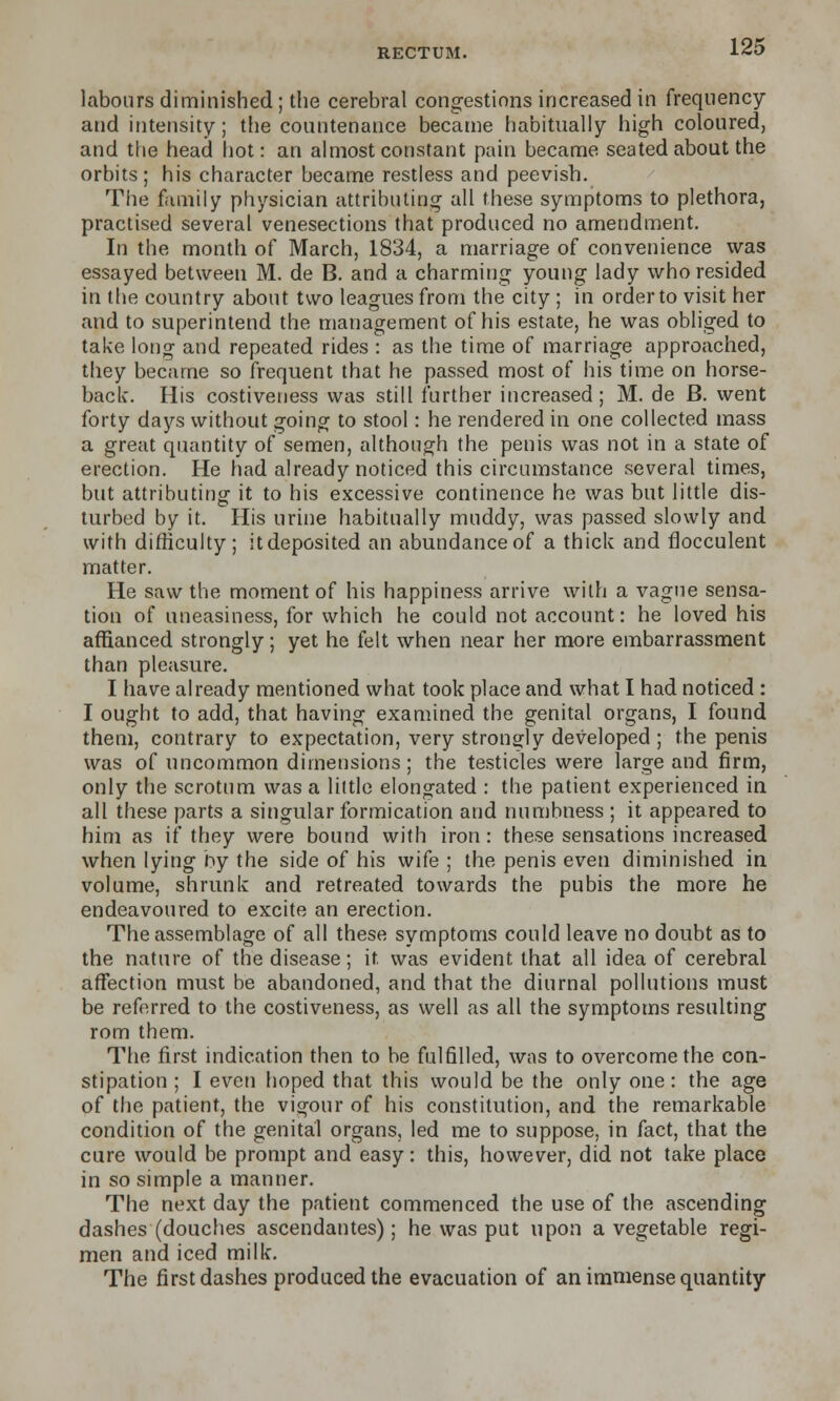 labours diminished ; the cerebral congestions increased in frequency and intensity; the countenance became habitually high coloured, and the head hot: an almost constant pain became seated about the orbits; his character became restless and peevish. The family physician attributing all these symptoms to plethora, practised several venesections that produced no amendment. In the month of March, 1834, a marriage of convenience was essayed between M. de B. and a charming young lady who resided in the country about two leagues from the city ; in order to visit her and to superintend the management of his estate, he was obliged to take long and repeated rides : as the time of marriage approached, they became so frequent that he passed most of his time on horse- back. His costiveness was still further increased; M. de B. went forty days without going to stool: he rendered in one collected mass a great quantity of semen, although the penis was not in a state of erection. He had already noticed this circumstance several times, but attributing it to his excessive continence he was but little dis- turbed by it. His urine habitually muddy, was passed slowly and with difficulty; itdeposited an abundanceof a thick and flocculent matter. He saw the moment of his happiness arrive with a vague sensa- tion of uneasiness, for which he could not account: he loved his affianced strongly; yet he felt when near her more embarrassment than pleasure. I have already mentioned what took place and what I had noticed : I ought to add, that having examined the genital organs, I found them, contrary to expectation, very strongly developed ; the penis was of uncommon dimensions; the testicles were large and firm, only the scrotum was a little elongated : the patient experienced in all these parts a singular formication and numbness ; it appeared to him as if they were bound with iron: these sensations increased when lying by the side of his wife ; the penis even diminished in volume, shrunk and retreated towards the pubis the more he endeavoured to excite an erection. The assemblage of all these symptoms could leave no doubt as to the nature of the disease; it was evident that all idea of cerebral affection must be abandoned, and that the diurnal pollutions must be referred to the costiveness, as well as all the symptoms resulting rom them. The first indication then to be fulfilled, was to overcome the con- stipation ; I even hoped that this would be the only one: the age of the patient, the vigour of his constitution, and the remarkable condition of the genital organs, led me to suppose, in fact, that the cure would be prompt and easy: this, however, did not take place in so simple a manner. The next day the patient commenced the use of the ascending dashes (douches ascendantes); he was put upon a vegetable regi- men and iced milk. The first dashes produced the evacuation of an immense quantity