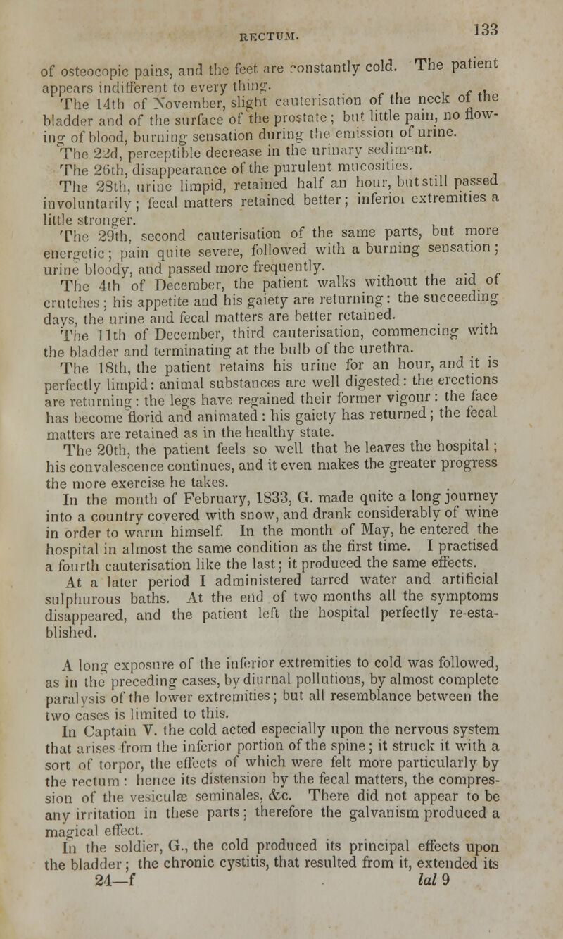 RECTUM. 10° of osteocopic pains, and the feet are constantly cold. The patient appears indifferent to every thing. The 14th of November, slight cauterisation of the neck ot the bladder and of the surface of the prostate; but little pain, no flow- ing of blood, burning sensation during the emission of urine. The 22d, perceptible decrease in the urinary sediment. The 26th, disappearance of the purulent mucosites. The 28th, urine limpid, retained half an hour, but still passed involuntarily; fecal matters retained better; inferioi extremities a little stronger. The 29th, second cauterisation of the same parts, but more energetic; pain quite severe, followed with a burning sensation; urine bloody, and passed more frequently. The 4th of December, the patient walks without the aid ot crutches ; his appetite and his gaiety are returning: the succeeding days, the urine and fecal matters are better retained. The 11th of December, third cauterisation, commencing with the bladder and terminating at the bulb of the urethra. The 18th, the patient retains his urine for an hour, and it is perfectly limpid: animal substances are well digested: the erections are returning: the legs have regained their former vigour: the face has become florid and animated : his gaiety has returned; the fecal matters are retained as in the healthy state. The 20th, the patient feels so well that he leaves the hospital; his convalescence continues, and it even makes the greater progress the more exercise he takes. In the month of February, 1833, G. made quite a long journey into a country covered with snow, and drank considerably of wine in order to warm himself. In the month of May, he entered the hospital in almost the same condition as the first time. I practised a fourth cauterisation like the last; it produced the same effects. At a later period I administered tarred water and artificial sulphurous baths. At the end of two months all the symptoms disappeared, and the patient left the hospital perfectly re-esta- blished. A long exposure of the inferior extremities to cold was followed, as in the preceding cases, by diurnal pollutions, by almost complete paralysis of the lower extremities; but all resemblance between the two cases is limited to this. In Captain V. the cold acted especially upon the nervous system that arises from the inferior portion of the spine; it struck it with a sort of torpor, the effects of which were felt more particularly by the rectum : hence its distension by the fecal matters, the compres- sion of the vesiculae seminales. &c. There did not appear to be any irritation in these parts; therefore the galvanism produced a magical effect. In the soldier, G., the cold produced its principal effects upon the bladder; the chronic cystitis, that resulted from it, extended its