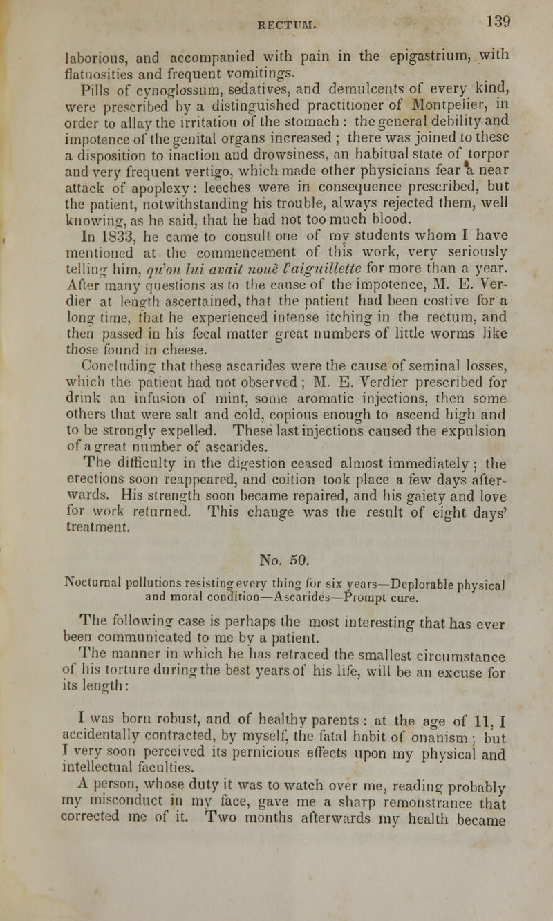 laborious, and accompanied with pain in the epigastrium, with flatuosities and frequent vomitings. Pills of cynoglossum, sedatives, and demulcents of every kind, were prescribed by a distinguished practitioner of Montpeiier, in order to allay the irritation of the stomach : the general debility and impotence of the genital organs increased ; there was joined to these a disposition to inaction and drowsiness, an habitual state of torpor and very frequent vertigo, which made other physicians fear a near attack of apoplexy: leeches were in consequence prescribed, but the patient, notwithstanding his trouble, always rejected them, well knowing, as he said, that he had not too much blood. In 1833, he came to consult one of my students whom I have mentioned at the commencement of this work, very seriously telling him, qii'on lid avnit noue Vaiguillette for more than a year. After many questions as to the cause of the impotence, M. E. Ver- dier at length ascertained, that the patient had been costive for a long time, that he experienced intense itching in the rectum, and then passed in his fecal matter great numbers of little worms like those found in cheese. Concluding that these ascarides were the cause of seminal losses, which the patient had not observed ; M. E. Verdier prescribed for drink an infusion of mint, some aromatic injections, then some others that were salt and cold, copious enough to ascend high and to be strongly expelled. These last injections caused the expulsion of a great number of ascarides. The difficulty in the digestion ceased almost immediately; the erections soon reappeared, and coition took place a few days after- wards. His strength soon became repaired, and his gaiety and love for work returned. This change was the result of eight days' treatment. No. 50. Nocturnal pollutions resisting every thing for six years—Deplorable physical and moral condition—Ascarides—Prompt cure. The following case is perhaps the most interesting that has ever been communicated to me by a patient. The manner in which he has retraced the smallest circumstance of his torture during the best yearsof his life, will be an excuse for its length: I was born robust, and of healthy parents : at the age of 11, I accidentally contracted, by myself, the fatal habit of onanism ; but I very soon perceived its pernicious effects upon my physical and intellectual faculties. A person, whose duty it was to watch over me, reading probably my misconduct in my face, gave me a sharp remonstrance that corrected me of it. Two months afterwards my health became