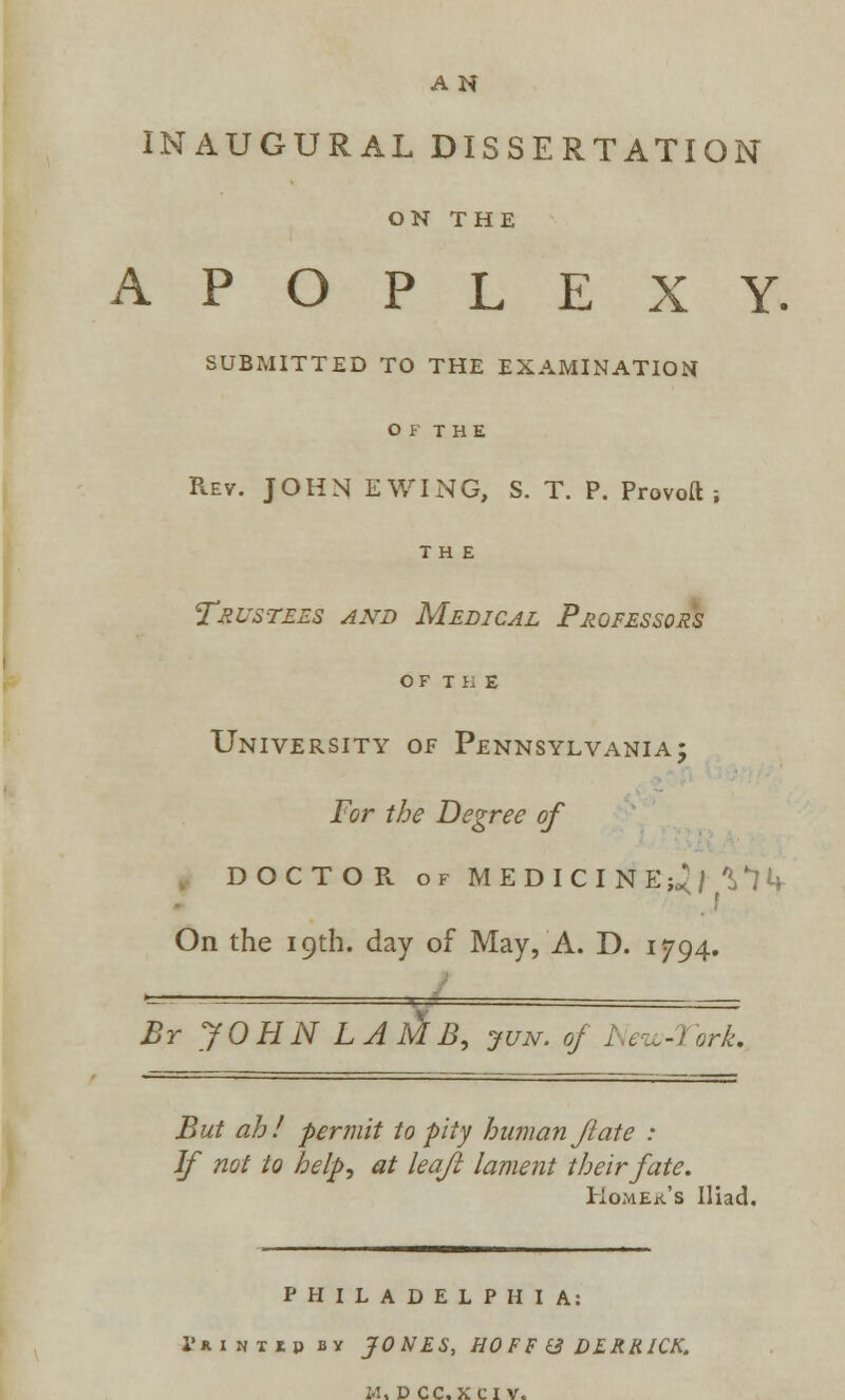 AN INAUGURAL DISSERTATION ON THE APOPLEXY. SUBMITTED TO THE EXAMINATION O F THE Rev. JOHN E WING, S. T. P. Provoft ; THE Trustees and Medical Professors OF THE University of Pennsylvania; For the Degree of DOCTOR of MEDICINE;^ ^1k On the 19th. day of May, A. D. 1794. '=-— « ■ — Br JOHN LAlJtB, jun. of New-Tort. But ah! permit to pity human ft ate : If not to help, at leaf lament their fate. KoMEit's Iliad. PHILADELPHIA: I'umirii by JONES, HOFF & DERRICK.