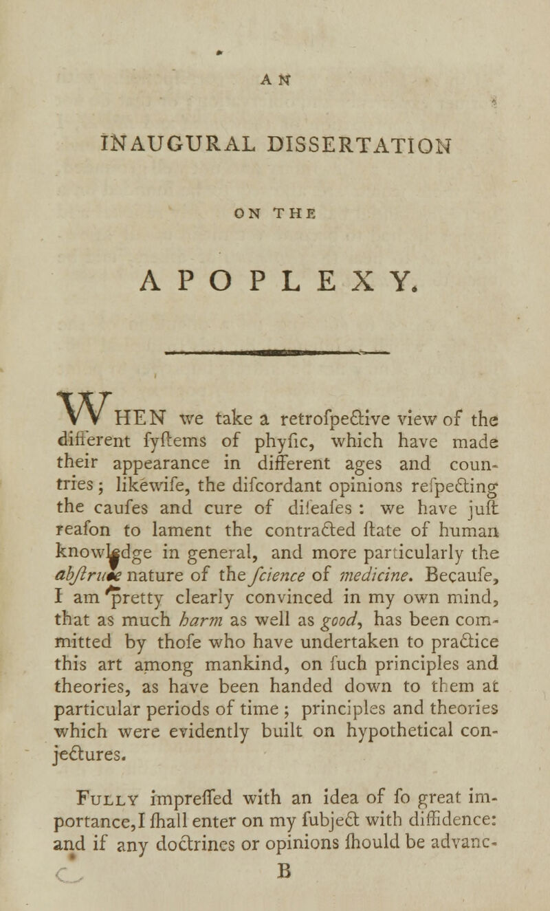 INAUGURAL DISSERTATION ON THE APOPLEXY. VV HEN we take a retrofpe&ive view of the difierent fyftems of phyfic, which have made their appearance in different ages and coun- tries ; likewife, the difcordant opinions refpecting the caufes and cure of diieafes : we have juft reafon to lament the contracted ftate of human knowledge in general, and more particularly the abjlrim nature of the fcience of medicine. Becaufe, I am ^pretty clearly convinced in my own mind, that as much harm as well as good, has been com- mitted by thofe who have undertaken to practice this art among mankind, on fuch principles and theories, as have been handed down to them at particular periods of time ; principles and theories which were evidently built on hypothetical con- jectures. Fully imprened with an idea of fo great im- portance,! mail enter on my fubject with diffidence: and if any doctrines or opinions mould be advanc- B