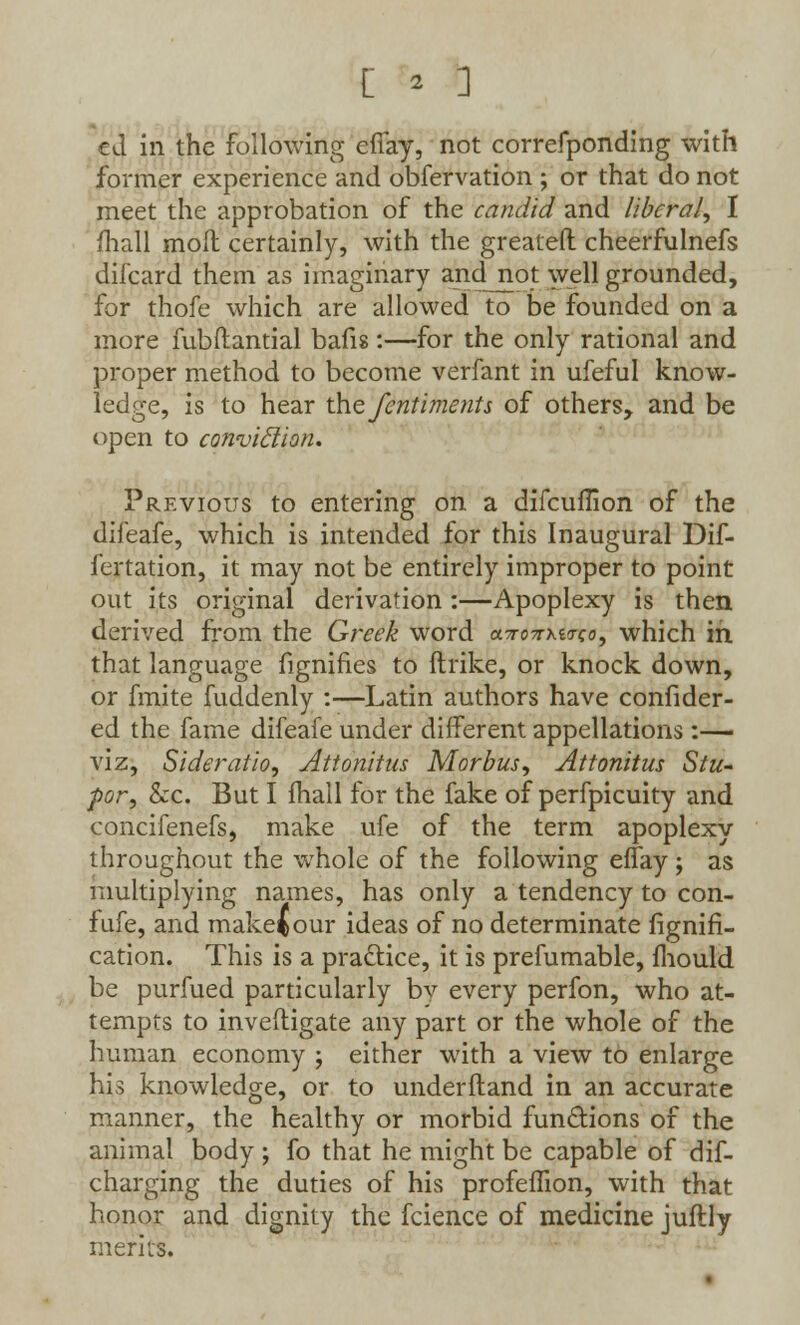 cd in the following efiay, not correfponding with former experience and obfervation ; or that do not meet the approbation of the candid and liberal, I mall molt certainly, with the greateft cheerfulnefs difcard them as imaginary and_not well grounded, for thofe which are allowed to be founded on a more fubftantial bafis:—for the only rational and proper method to become verfant in ufeful know- ledge, is to hear the fentimetits of others, and be open to conviction. Previous to entering on a difcuflion of the difeafe, which is intended for this Inaugural Dif- fertation, it may not be entirely improper to point out its original derivation :—Apoplexy is then derived from the Greek word cctc^^o-co, which in that language fignifies to ftrike, or knock down, or finite fuddenly :—Latin authors have confider- ed the fame difeafe under different appellations :— viz, Sideratio, Attonitus Morbus, Attonitus Stu- por, &c. But I fhall for the fake of perfpicuity and concifenefs, make ufe of the term apoplexy throughout the whole of the following effay ; as multiplying names, has only a tendency to con- fufe, and make^our ideas of no determinate fignifi- cation. This is a practice, it is prefumable, mould be purfued particularly by every perfon, who at- tempts to investigate any part or the whole of the human economy ; either with a view to enlarge his knowledge, or to understand in an accurate manner, the healthy or morbid functions of the animal body ; fo that he might be capable of dis- charging the duties of his profefTion, with that honor and dignity the fcience of medicine juftly merits.