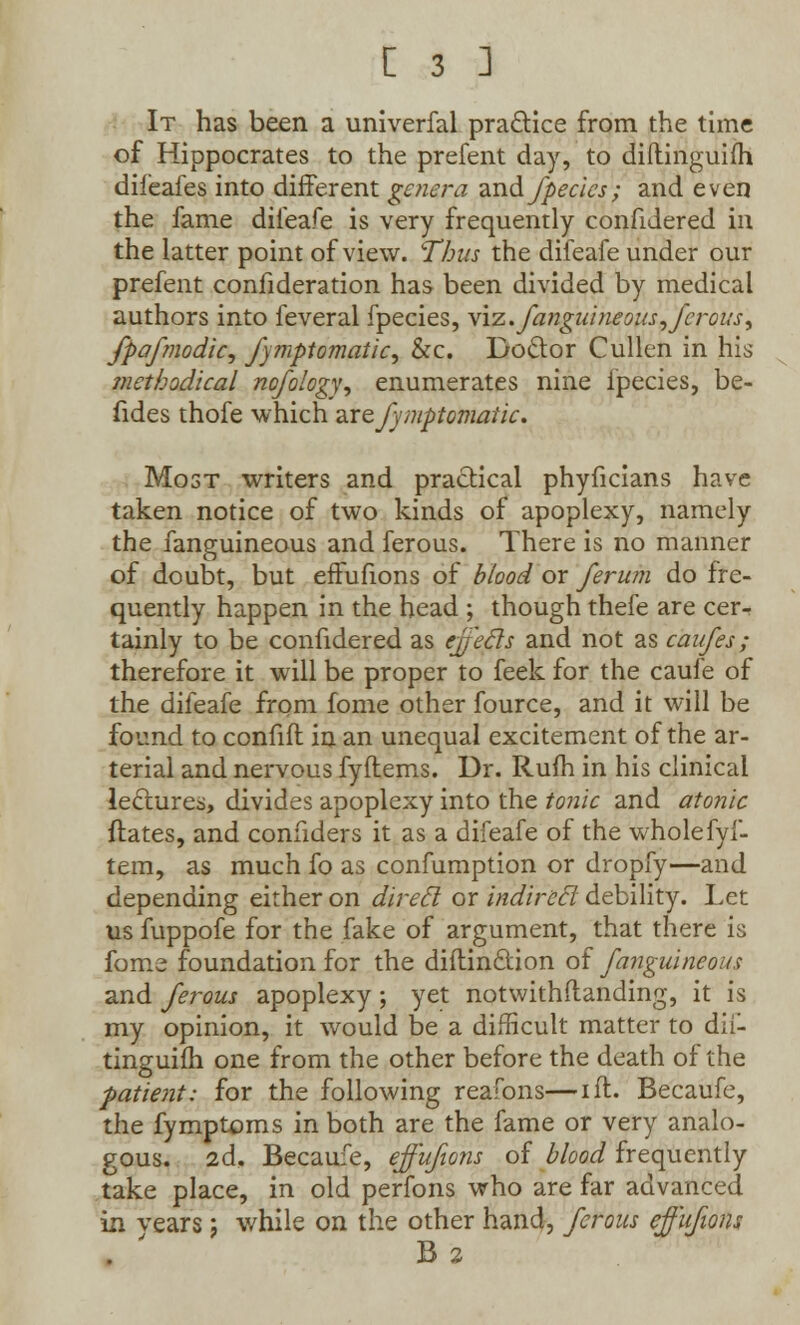 It has been a univerfal practice from the time of Hippocrates to the prefent day, to diltinguifh diieafes into difFerent genera and fpedes; and even the fame difeafe is very frequently confidered in the latter point of view. Thus the diieafe under our prefent confideration has been divided by medical authors into feveral fpecies, viz. fanguineous, ferous ^ fpafmodic, fymptomatic, &c. Doctor Cullen in his methodical nofology, enumerates nine fpecies, be- fides thofe which zxtfymptomatic. Most writers and practical phyficians have taken notice of two kinds of apoplexy, namely the fanguineous and ferous. There is no manner of doubt, but effufions of blood or ferum do fre- quently happen in the head ; though thefe are cer- tainly to be confidered as effecls and not as caufes; therefore it will be proper to feek for the caufe of the difeafe from fome other fource, and it will be found to confifl in an unequal excitement of the ar- terial and nervous fyftems. Dr. Rum in his clinical lectures, divides apoplexy into the tonic and atonic ftates, and connders it as a difeafe of the whole fyf- tem, as much fo as confumption or dropfy—and depending either on direel or indirecl debility. Let us fuppofe for the fake of argument, that there is fome foundation for the diftinction of fanguineous and ferous apoplexy; yet notwithftanding, it is my opinion, it would be a difficult matter to dil- tinguifh one from the other before the death of the patient: for the following reafons—ift. Becaufe, the fymptoms in both are the fame or very analo- gous. 2d, Becaufe, effufions of blood frequently take place, in old perfons who are far advanced in vears j while on the other hand, ferous effufions B 2