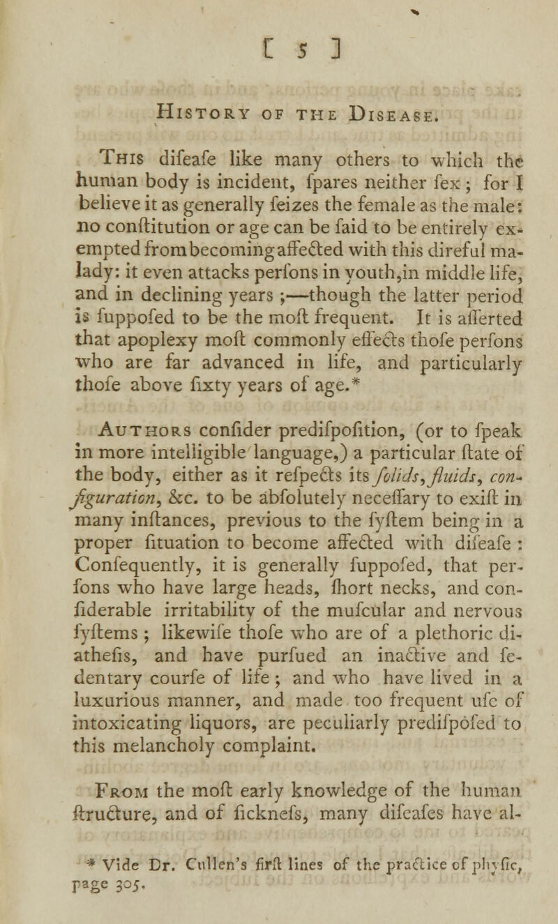 History of the Disease. This difeafe like many others to which the human body is incident, fpares neither fex ; for I believe it as generally feizes the female as the male: no conftitution or age can be faid to be entirely ex- empted from becoming affefted with this direful ma- lady: it even attacks perlbns in youth,in middle life, and in declining years ;—though the latter period is fuppofed to be the mod frequent. It is afferted that apoplexy mod; commonly effects thofe perfons who are far advanced in life, and particularly thofe above fixty years of age.* Authors confider predifpofition, (or to fpeak in more intelligible language,) a particular flate of the body, either as it refpects its/olids, fluids, con- figuration, &c. to be absolutely neceffary to exifl in many inftances, previous to the fyftem being in a proper fituation to become affected with diieafe : Confequently, it is generally fuppofed, that per- fons who have large heads, fhort necks, and con- fiderable irritability of the mufcular and nervous fyflems; likewife thofe who are of a plethoric di- athefis, and have purfued an inactive and fe- dentary courfe of life ; and who have lived in a luxurious manner, and made too frequent ufe of intoxicating liquors, are peculiarly predifpofed to this melancholy complaint. From the moft early knowledge of the human ftrudure, and of ficknefs, many difcafes have al- * Vide Dr. Cullen's firfl lines of the pra&ice of plufic, page 305.