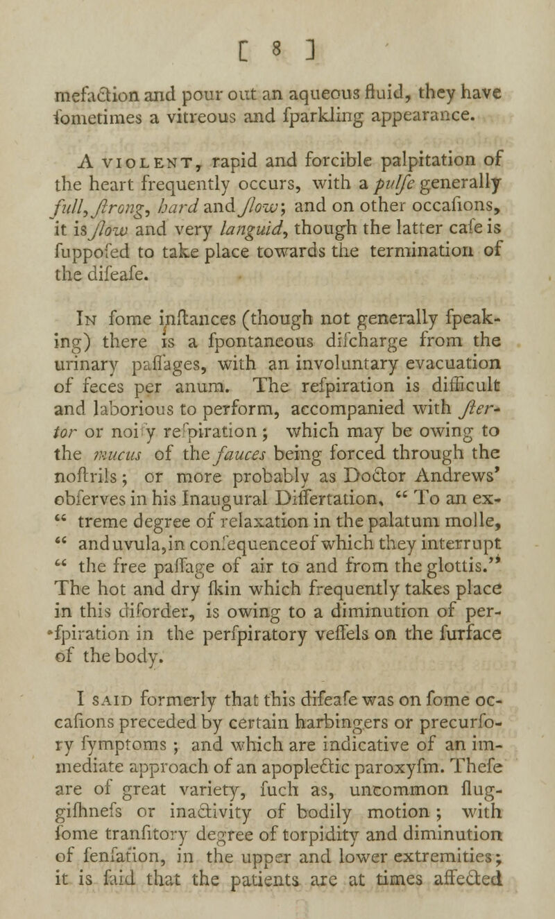 mefaction and pour out an aqueous fluid, they have Sometimes a vitreous and fparkling appearance. A violent, rapid and forcible palpitation of the heart frequently occurs, with a pulfe generally fuII,JIrong, hard and Jlow\ and on other occafions, it isJlow and very languid, though the latter cafe is fuppofed to take place towards the termination of the difeafe. In fome inftances (though not generally fpeak- ing) there is a fpontancous dilcharge from the urinary paffages, with an involuntary evacuation of feces per anum. The refpiration is difficult and laborious to perform, accompanied with Jler- tor or noi y refpiration; which may be owing to the mucus of the fauces being forced through the noftrils; or more probably as Doctor Andrews' obferves in his Inaugural DifTertatiom  To an ex-  treme degree of relaxation in the palatum molle,  and uvula,in confequenceof which they interrupt  the free palfage of air to and from the glottis. The hot and dry fkin which frequently takes place in this diforder, is owing to a diminution of per- spiration in the perfpiratory veflels on the furface of the body. I said formerly that this difeafe was on fome oc- cafions preceded by certain harbingers or precurfo- ry fymptoms ; and which are indicative of an im- mediate approach of an apoplectic paroxyfm. Thefe are of great variety, fuch as, uncommon flug- gifhnefs or inactivity of bodily motion ; with ibme tranfitory degree of torpidity and diminution of fenfation, in the upper and lower extremities; it is faid that the patients are at times affected