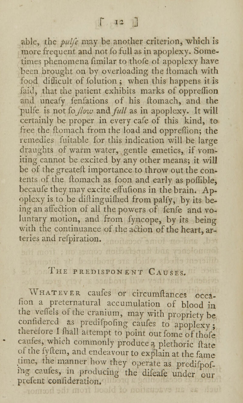 able, the pulfe may be another criterion, which is more frequent and not fo full as in apoplexy. Some- times phenomena fimilar to thofe of apoplexy have been brought on by overloading the ltomach with food difficult of folution ; when this happens it is laid, that the patient exhibits marks of oppreflion and uneafy fenfations of his flomach, and the pulfe is not iojlow and/«// as in apoplexy. It will certainly be proper in every cafe of this kind, to free the flomach from the load and oppreflion; the remedies fuitable for this indication will be large draughts of warm water, gentle emetics, if vom- iting cannot be excited by any other means; it will be of the greateft importance to throw out the con- tents of the ftomach as foon and early as poffible, becaufe they may excite effufions in the brain. Ap- oplexy is to be diftinguimed from palfy, by its be- ing an affection of all the powers of fenfe and vo- luntary motion, and from fyncope, by its being with the continuance of the action of the heart, ar- teries and refpiration. The predisponent Causes. Whatever caufes or circumftances occa- fion a preternatural accumulation of blood in the veffels of the cranium, may with propriety be confidered as predifpofmg caufes to apoplexy; therefore I mail attempt to point outfome of thofe caufes, which commonly produce^ plethoric ftate of the fyflem, and endeavour to explain at the fame time, the manner how they operate as predifpof- ing caufes, in producing the difeafe under our prefent confideration.