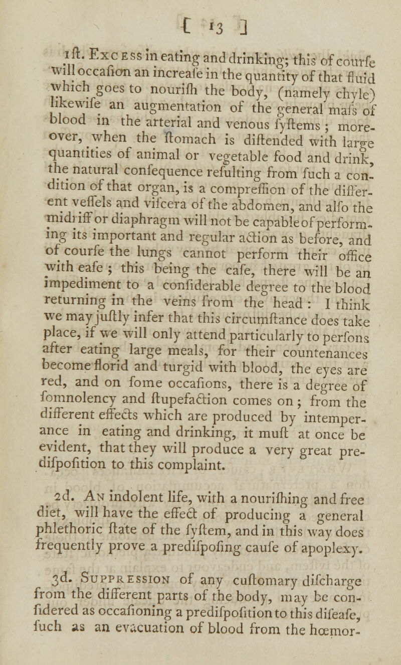 ift. Excess in eating and drinking; this of courfe will occafion an mcreaie in the quantity of that fluid which goes to nourifh the body, (namely chvle^ hkewife an augmentation of the general mais of blood in the arterial and venous fyftems ; more- over, when the ftomach is diftended with large quantities of animal or vegetable food and drink, the natural confequence refulting from fuch a con- dition of that organ, is a compreffion of the differ- ent veffels and viicera of the abdomen, and alfo the midriff or diaphragm will not be capable of perform- ing its important and regular action as before, and of courfe the lungs cannot perform their office with eafe ; this being the cafe, there will be an impediment to a confiderable degree to the blood returning in the veins from the head : I think we may juftly infer that this circumftance does take place, if we will only attend particularly to perfons after eating large meals, for their countenances become florid and turgid with blood, the eyes are red, and on fome occafions, there is a degree of fomnolency and ftupefa&ion comes on; from the different effects which are produced by intemper- ance in eating and drinking, it muff at once be evident, that they will produce a very great pre- difpofition to this complaint. id. An indolent life, with a nourifhing and free diet, will have the effect of producing a general phlethoric ftate of the fyftem, and in this way does frequently prove a predifpofing caufe of apoplexy. 3d. Suppression of any cuflomary difcharge from the different parts of the body, may be con- fidered as occafioning a predifpofition to this difeafe, fuch as an evacuation of blood from the hcemor-