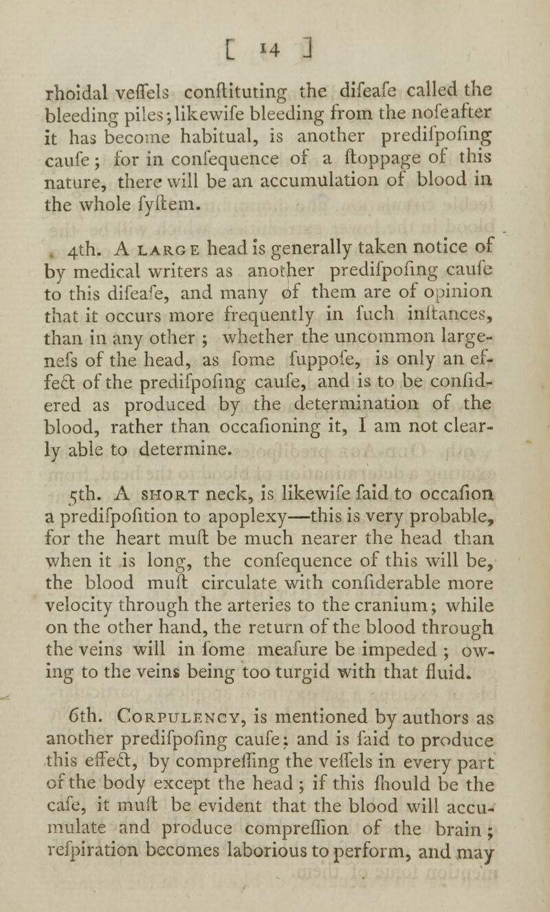 rhoidal veflels conftituting the difeafe called the bleeding piles ;likewife bleeding from the nofe after it has become habitual, is another predifpofing caufe; for in conlequence of a ftoppage of this nature, there will be an accumulation of blood in the whole fyilem. . 4th. A large head is generally taken notice of by medical writers as another predifpofing caufe to this difeafe, and many of them are of opinion that it occurs more frequently in fuch inltances, than in any other ; whether the uncommon large- nefs of the head, as fome fuppofe, is only an ef- fect of the predifpofing caufe, and is to be confid- ered as produced by the determination of the blood, rather than occafioning it, I am not clear- ly able to determine. 5th. A short neck, is likewife faid to occafion a predifpofition to apoplexy—this is very probable, for the heart mud be much nearer the head than when it is long, the confequence of this will be, the blood mud circulate with confiderable more velocity through the arteries to the cranium; while on the other hand, the return of the blood through the veins will in fome meafure be impeded ; ow- ing to the veins being too turgid with that fluid. 6th. Corpulency, is mentioned by authors as another predifpofing caufe; and is faid to produce this effecl:, by compreffing the veifels in every part of the body except the head ; if this mould be the cafe, it mud be evident that the blood will accu- mulate and produce comprefhon of the brain ; refpiration becomes laborious to perform, and may