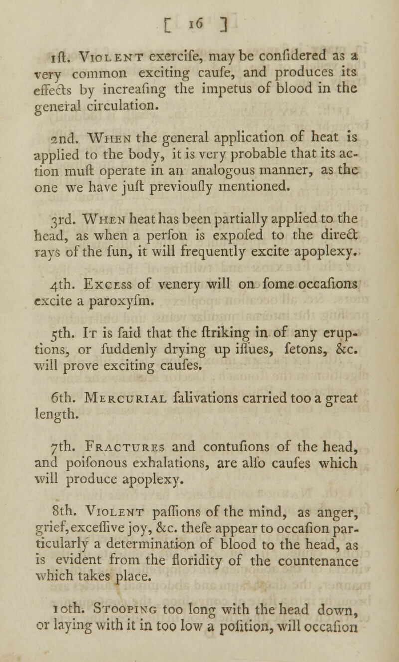 [ ** ] ift. Violent exercife, maybe confidered as a very common exciting caufe, and produces its effects by increafing the impetus of blood in the general circulation. 2nd. When the general application of heat is applied to the body, it is very probable that its ac- tion mud operate in an analogous manner, as the one we have juft previoufly mentioned. 3rd. When heat has been partially applied to the head, as when a perfon is expofed to the direct rays of the fun, it will frequently excite apoplexy. 4th. Excess of venery will on fome occafions excite a paroxyfm. 5th. It is faid that the finking in of any erup- tions, or fuddenly drying up iffues, fetons, &c. will prove exciting caufes. 6th. Mercurial falivations carried too a great length. 7th. Fractures and contufions of the head, and poifonous exhalations, are alfo caufes which will produce apoplexy. 8th. Violent paffions of the mind, as anger, grief, exceffive joy, &c. thefe appear to occafion par- ticularly a determination of blood to the head, as is evident from the floridity of the countenance which takes place. 10th. Stooping too long with the head down, or laying with it in too low a pofition, will occafion