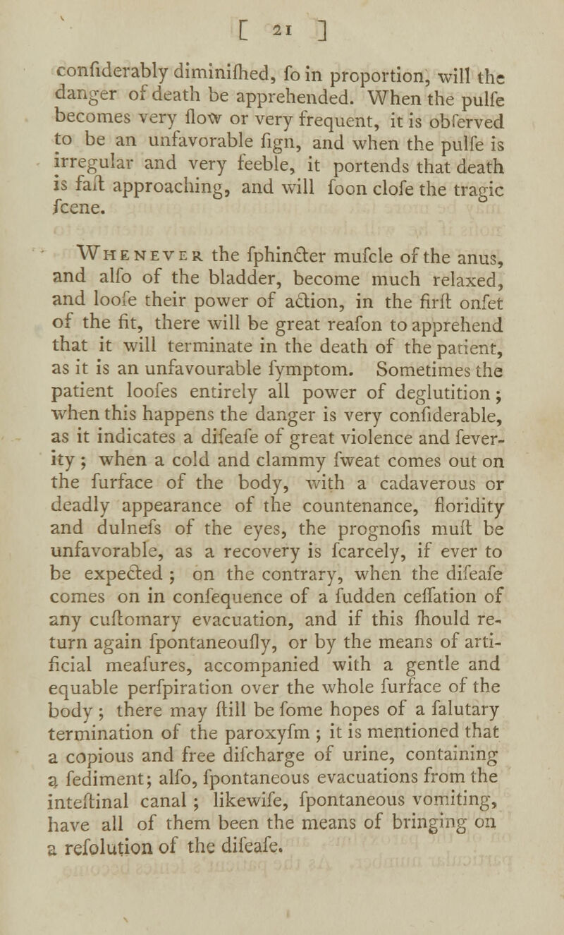 confiderably diminifhed, fo in proportion, will the danger of death be apprehended. When the pulfe becomes very flow or very frequent, it is obierved to be an unfavorable fign, and when the pulfe is irregular and very feeble, it portends that death is fail approaching, and will foon clofe the tragic fcene. Whenever the fphincter mufcle of the anus, and alfo of the bladder, become much relaxed, and loofe their power of a&ion, in the firft onfet of the fit, there will be great reafon to apprehend that it will terminate in the death of the patient, as it is an unfavourable fymptom. Sometimes the patient loofes entirely all power of deglutition; when this happens the danger is very confiderable, as it indicates a difeafe of great violence and fever- ity ; when a cold and clammy fweat comes out on the furface of the body, with a cadaverous or deadly appearance of the countenance, floridity and dulnefs of the eyes, the prognofis mull be unfavorable, as a recovery is fcarcely, if ever to be expected ; on the contrary, when the difeafe comes on in confequence of a fudden ceifation of any cuflomary evacuation, and if this mould re- turn again fpontaneoufly, or by the means of arti- ficial meafures, accompanied with a gentle and equable perfpiration over the whole furface of the body ; there may dill be fome hopes of a falutary termination of the paroxyfm ; it is mentioned that a copious and free difcharge of urine, containing a fediment; alfo, fpontaneous evacuations from the inteftinal canal ; likewife, fpontaneous vomiting, have all of them been the means of bringing on a refolution of the difeafe.