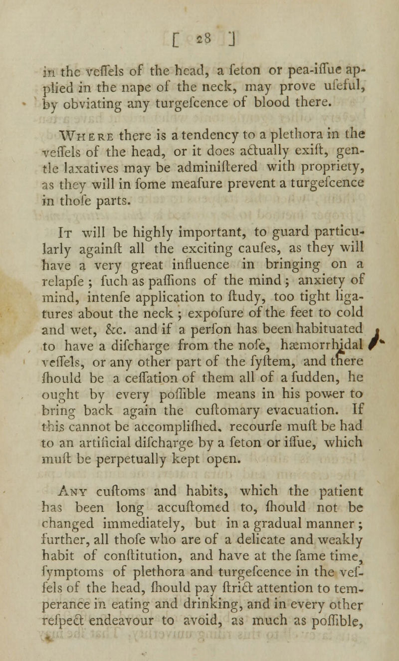 in the veflels of the head, a feton or pea-iflue ap- plied in the nape of the neck, may prove ufcful, by obviating any turgefcence of blood there. Where there is a tendency to a plethora in the veflels of the head, or it does actually exift, gen- tle laxatives may be adminiftered with propriety, as they will in fome meafure prevent a turgefcence in thofe parts. It will be highly important, to guard particu- larly againft all the exciting caufes, as they will have a very great influence in bringing on a relapfe ; fuch as paffions of the mind ; anxiety of mind, intenfe application to ftudy, too tight liga- tures about the neck ; expofure of the feet to cold and wet, &c. and if a perfon has been habituated • to have a difcharge from the nofe, hsemorrrudal r* veflels, or any other part of the fyftem, and there mould be a celfation of them all of a fudden, he ought by every poffible means in his power to bring back again the cuftomary evacuation. If this cannot be accomplifhed. recourfe mull be had to an artificial difcharge by a feton or iflue, which muft be perpetually kept open. Any cuftoms and habits, which the patient has been long accuftomed to, mould not be changed immediately, but in a gradual manner ; further, all thofe who are of a delicate and weakly habit of constitution, and have at the fame time, fymptoms of plethora and turgefcence in the vef- lels of the head, fnould pay ftricr. attention to tem- perance in eating and drinking, and in every other refpect endeavour to avoid, as much as poffible,
