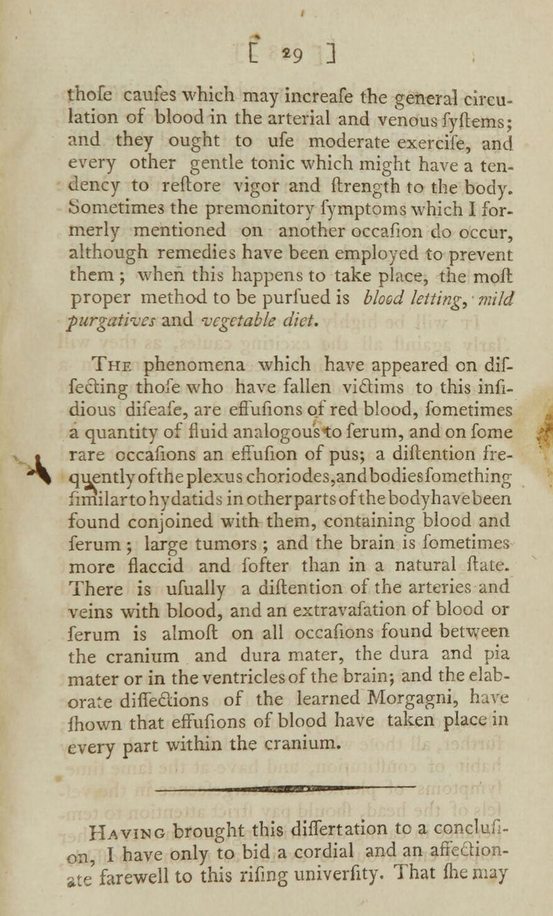 [ *9 3 thofe caufes which may increafe the general circu- lation of blood in the arterial and venous fy Items; and they ought to ufe moderate exercife, and every other gentle tonic which might have a ten- dency to reftore vigor and ftrength to the body. Sometimes the premonitory fymptoms which I for- merly mentioned on another occafion do occur, although remedies have been employed to prevent them ; when this happens to take place, the moil proper method to be purfued is blood letting, • mild purgatives and vegetable diet. The phenomena which have appeared on dif- fering thofe who have fallen vi&ims to this infi- dious difeafe, are effufions of red blood, fometimes a quantity of fluid analogous to ferum, and on fome rare cccafions an effufion of pus; a diftention fre- quently ofthe plexus choriodes,andbodiesfomething fimilar to hydatids in other parts ofthe bodyhavebeen found conjoined with them, containing blood and ferum ; large tumors ; and the brain is fometimes more flaccid and fofter than in a natural ftate. There is ufually a diftention of the arteries and veins with blood, and an extravafation of blood or ferum is almoft on all occafions found between the cranium and dura mater, the dura and pia mater or in the ventricles of the brain; and the elab- orate diffeclions of the learned Morgagni, have mown that effufions of blood have taken place in every part within the cranium. Having brought this differtation to a conclufi- on, I have only to bid a cordial and an affection- ate farewell to this rifmg univerfity. That fhe may