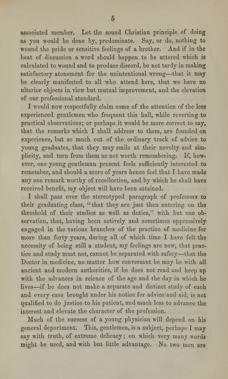 associated member. Let the sound Christian principle of doing as you would be done by, predominate. Say, or do, nothing to wound the pride or sensitive feelings of a brother. And if in the heat of discussion a word should happen to be uttered which is calculated to wound and to produce discord, be not tardy in making satisfactory atonement for the unintentional wrong—that it may be clearly manifested to all who attend here, that we have no ulterior objects in view but mutual improvement, and the elevation of our professional standard. I would now respectfully claim some of the attention of the less experienced gentlemen who frequent this hall, while reverting to practical observations; or perhaps it would be more correct to say, that the remarks which I shall address to them, are founded on experience, but so much out of the ordinary track of advice to young graduates, that they may smile at their novelty and sim- plicity, and turn from them as not worth remembering. If, how- ever, one young gentleman present feels sufficiently interested to remember, and should a score of years hence feel that I have made any one remark worthy of recollection, and by which he shall have received benefit, my object will have been attained. I shall pass over the stereotyped paragraph of professors to their graduating class,  that they are just then entering on the threshold of their studies as well as duties, with but one ob- servation, that, having been actively and sometimes oppressively engaged in the various branches of the practice of medicine for more than forty years, during all of which time I have felt the necessity of being still a student, my feelings are now, that prac- tice and study must not, cannot be separated with safety—that the Doctor in medicine, no matter how conversant he may be with all ancient and modern authorities, if he does not read and keep up with the advances in science of the age and the day in which he lives—if he does not make a separate and distinct study of each and every case brought under his notice for advice and aid, is not qualified to do justice to his patient, and much less to advance the interest and elevate the character of the profession. Much of the success of a young physician will depend on his general deportment. This, gentlemen, is a subject, perhaps I may say with truth, of extreme delicacy; on which very many words might be used, and with but little advantage. No two men are