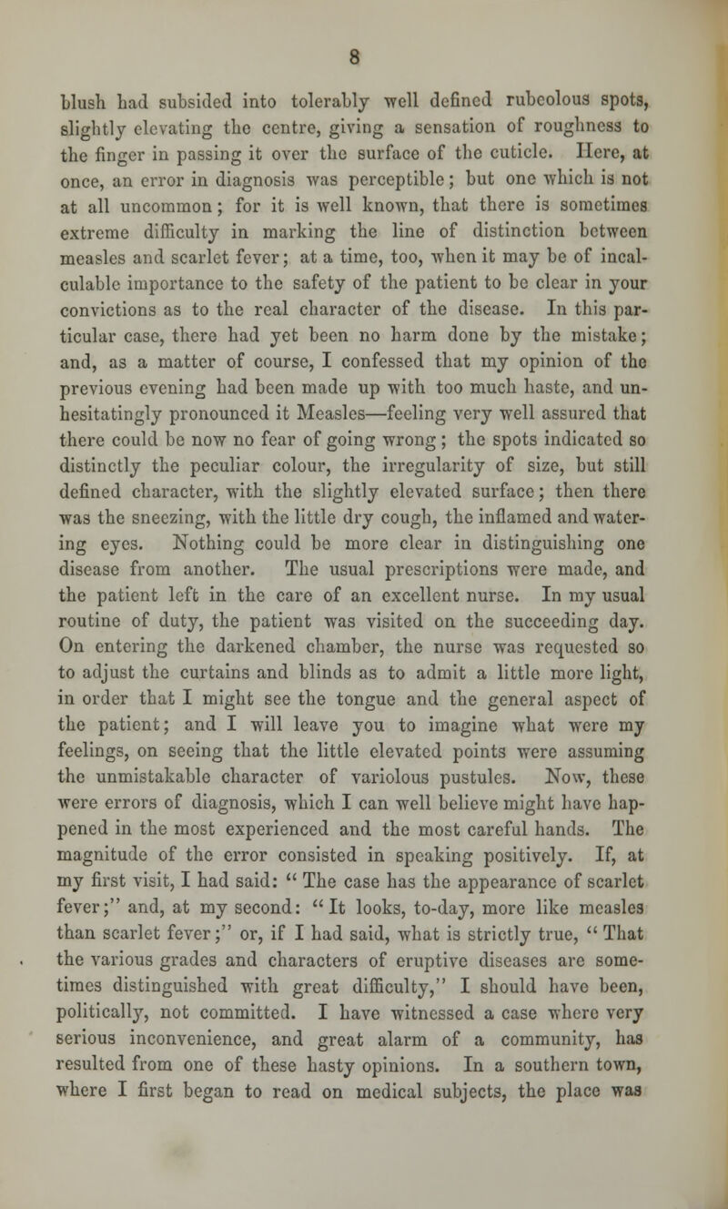 blush Lad subsided into tolerably -well defined rubeolous spots, slightly elevating the centre, giving a sensation of roughness to the finger in passing it over the surface of the cuticle. Here, at once, an error in diagnosis was perceptible; but one which is not at all uncommon; for it is well known, that there is sometimes extreme difficulty in marking the line of distinction between measles and scarlet fever; at a time, too, when it may be of incal- culable importance to the safety of the patient to be clear in your convictions as to the real character of the disease. In this par- ticular case, there had yet been no harm done by the mistake; and, as a matter of course, I confessed that my opinion of the previous evening had been made up with too much haste, and un- hesitatingly pronounced it Measles—feeling very well assured that there could be now no fear of going wrong; the spots indicated so distinctly the peculiar colour, the irregularity of size, but still defined character, with the slightly elevated surface; then there was the sneezing, with the little dry cough, the inflamed and water- ing eyes. Nothing could be more clear in distinguishing one disease from another. The usual prescriptions were made, and the patient left in the care of an excellent nurse. In my usual routine of duty, the patient was visited on the succeeding day. On entering the darkened chamber, the nurse was requested so to adjust the curtains and blinds as to admit a little more light, in order that I might see the tongue and the general aspect of the patient; and I will leave you to imagine what were my feelings, on seeing that the little elevated points were assuming the unmistakable character of variolous pustules. Now, these were errors of diagnosis, which I can well believe might have hap- pened in the most experienced and the most careful hands. The magnitude of the error consisted in speaking positively. If, at my first visit, I had said:  The case has the appearance of scarlet fever; and, at my second: It looks, to-day, more like measles than scarlet fever; or, if I had said, what is strictly true,  That the various grades and characters of eruptive diseases are some- times distinguished with great difficulty, I should have been, politically, not committed. I have witnessed a case where very serious inconvenience, and great alarm of a community, has resulted from one of these hasty opinions. In a southern town, where I first began to read on medical subjects, the place was