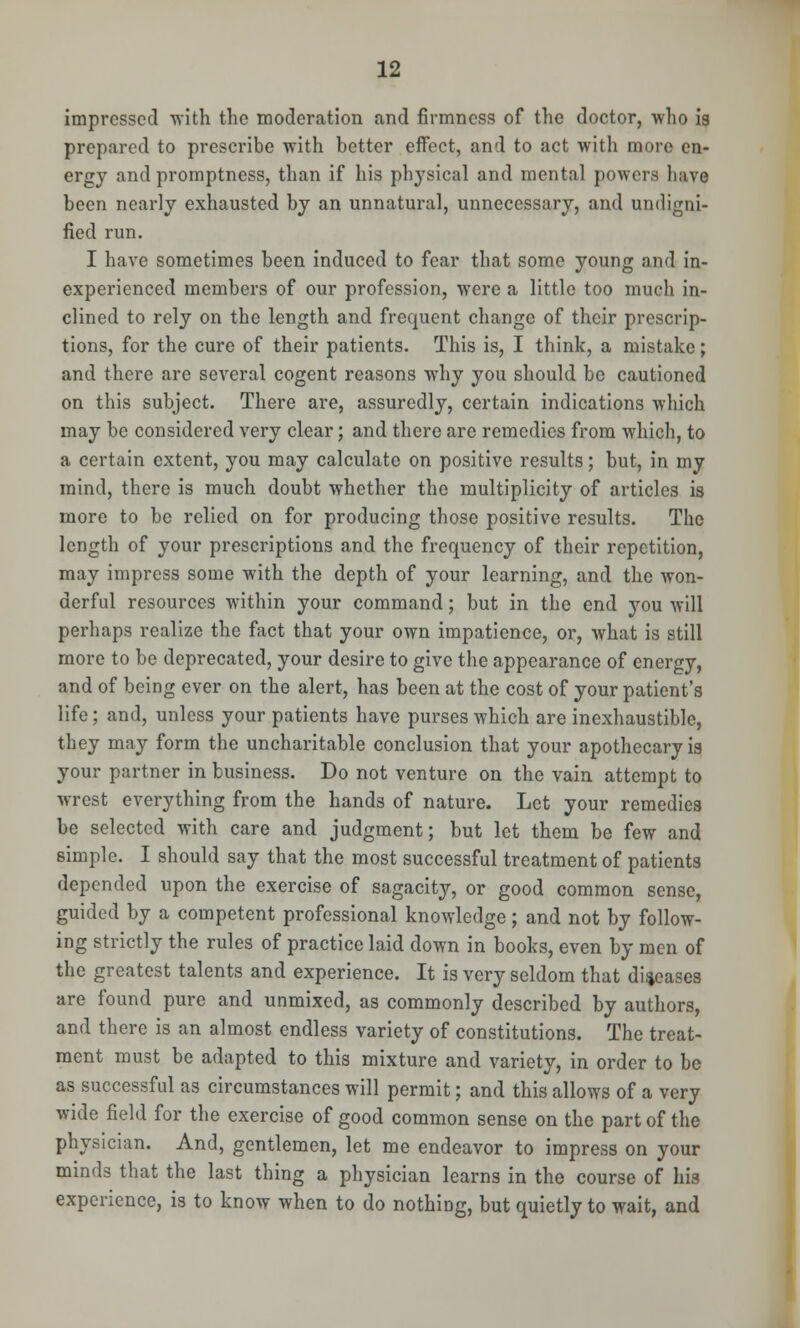 impressed ■with the moderation and firmness of the doctor, who is prepared to prescribe with better effect, and to act with more en- ergy and promptness, than if his physical and mental powers have been nearly exhausted by an unnatural, unnecessary, and undigni- fied run. I have sometimes been induced to fear that some young and in- experienced members of our profession, were a little too mucli in- clined to rely on the length and frequent change of their prescrip- tions, for the cure of their patients. This is, I think, a mistake; and there are several cogent reasons why you should be cautioned on this subject. There are, assuredly, certain indications which may be considered very clear; and there are remedies from which, to a certain extent, you may calculate on positive results; but, in my mind, there is much doubt whether the multiplicity of articles is more to be relied on for producing those positive results. The length of your prescriptions and the frequency of their repetition, may impress some with the depth of your learning, and the won- derful resources within your command; but in the end you will perhaps realize the fact that your own impatience, or, what is still more to be deprecated, your desire to give the appearance of energy, and of being ever on the alert, has been at the cost of your patient's life; and, unless your patients have purses which are inexhaustible, they may form the uncharitable conclusion that your apothecary is your partner in business. Do not venture on the vain attempt to wrest everything from the hands of nature. Let your remedies be selected with care and judgment; but let them be few and simple. I should say that the most successful treatment of patients depended upon the exercise of sagacity, or good common sense, guided by a competent professional knowledge; and not by follow- ing strictly the rules of practice laid down in books, even by men of the greatest talents and experience. It is very seldom that diseases are found pure and unmixed, as commonly described by authors, and there is an almost endless variety of constitutions. The treat- ment must be adapted to this mixture and variety, in order to be as successful as circumstances will permit; and this allows of a very wide field for the exercise of good common sense on the part of the physician. And, gentlemen, let me endeavor to impress on your minds that the last thing a physician learns in the course of his experience, is to know when to do nothing, but quietly to wait, and