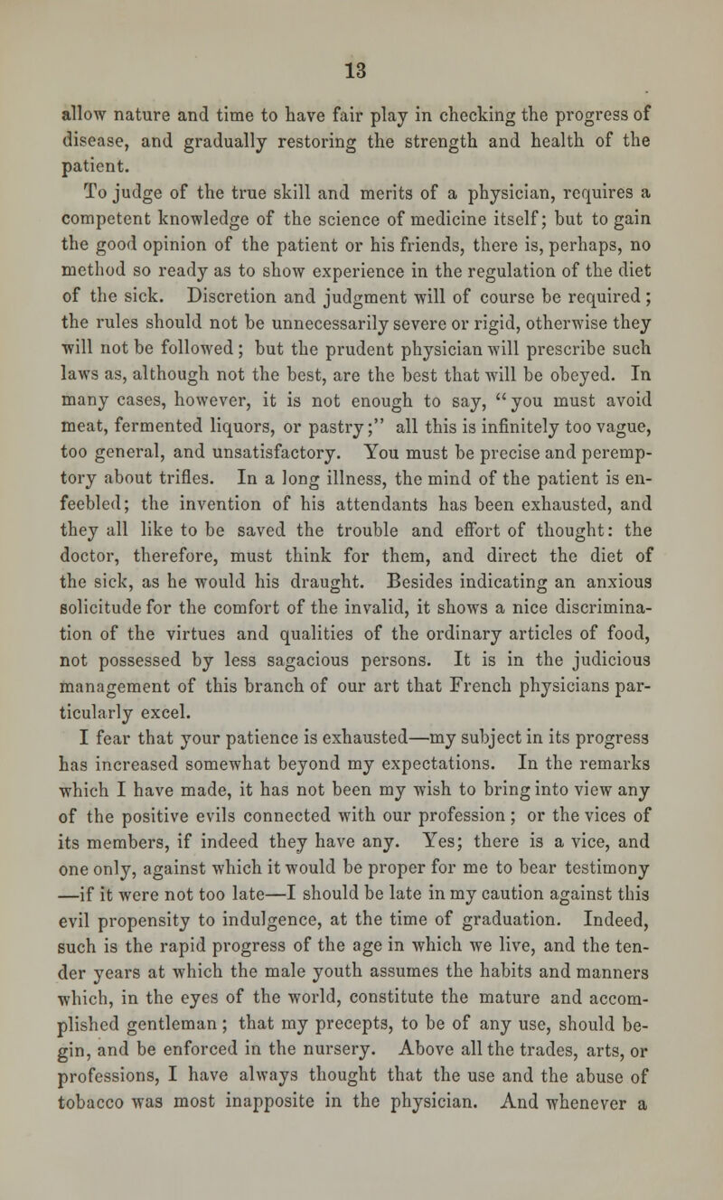 allow nature and time to have fair play in checking the progress of disease, and gradually restoring the strength and health of the patient. To judge of the true skill and merits of a physician, requires a competent knowledge of the science of medicine itself; but to gain the good opinion of the patient or his friends, there is, perhaps, no method so ready as to show experience in the regulation of the diet of the sick. Discretion and judgment will of course be required ; the rules should not be unnecessarily severe or rigid, otherwise they will not be followed; but the prudent physician will prescribe such laws as, although not the best, are the best that will be obeyed. In many cases, however, it is not enough to say, you must avoid meat, fermented liquors, or pastry; all this is infinitely too vague, too general, and unsatisfactory. You must be precise and peremp- tory about trifles. In a long illness, the mind of the patient is en- feebled; the invention of his attendants has been exhausted, and they all like to be saved the trouble and effort of thought: the doctor, therefore, must think for them, and direct the diet of the sick, as he would his draught. Besides indicating an anxious solicitude for the comfort of the invalid, it shows a nice discrimina- tion of the virtues and qualities of the ordinary articles of food, not possessed by less sagacious persons. It is in the judicious management of this branch of our art that French physicians par- ticularly excel. I fear that your patience is exhausted—my subject in its progress has increased somewhat beyond my expectations. In the remarks which I have made, it has not been my wish to bring into view any of the positive evils connected with our profession; or the vices of its members, if indeed they have any. Yes; there is a vice, and one only, against which it would be proper for me to bear testimony —if it were not too late—I should be late in my caution against this evil propensity to indulgence, at the time of graduation. Indeed, such is the rapid progress of the age in which we live, and the ten- der years at which the male youth assumes the habits and manners which, in the eyes of the world, constitute the mature and accom- plished gentleman ; that my precepts, to be of any use, should be- gin, and be enforced in the nursery. Above all the trades, arts, or professions, I have always thought that the use and the abuse of tobacco was most inapposite in the physician. And whenever a