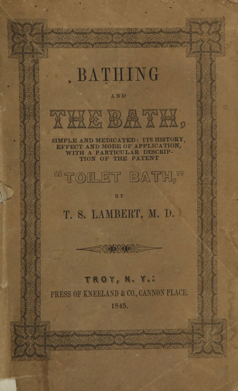 BATHING fe*ni— A N 1) IIS JS^^t IQLd SIMPLE AND MEDICATED: ITS HISTORY, EFFECT AND MODE OF APPLICATION, WITH A PARTICULAR DESCRIP- TION OF THE PATENT BY T. S. LAMBERT, M. D. TEtQY, NU Y.: PRESS OF KNEELAND & CO., CANNON PLACE, 1845.