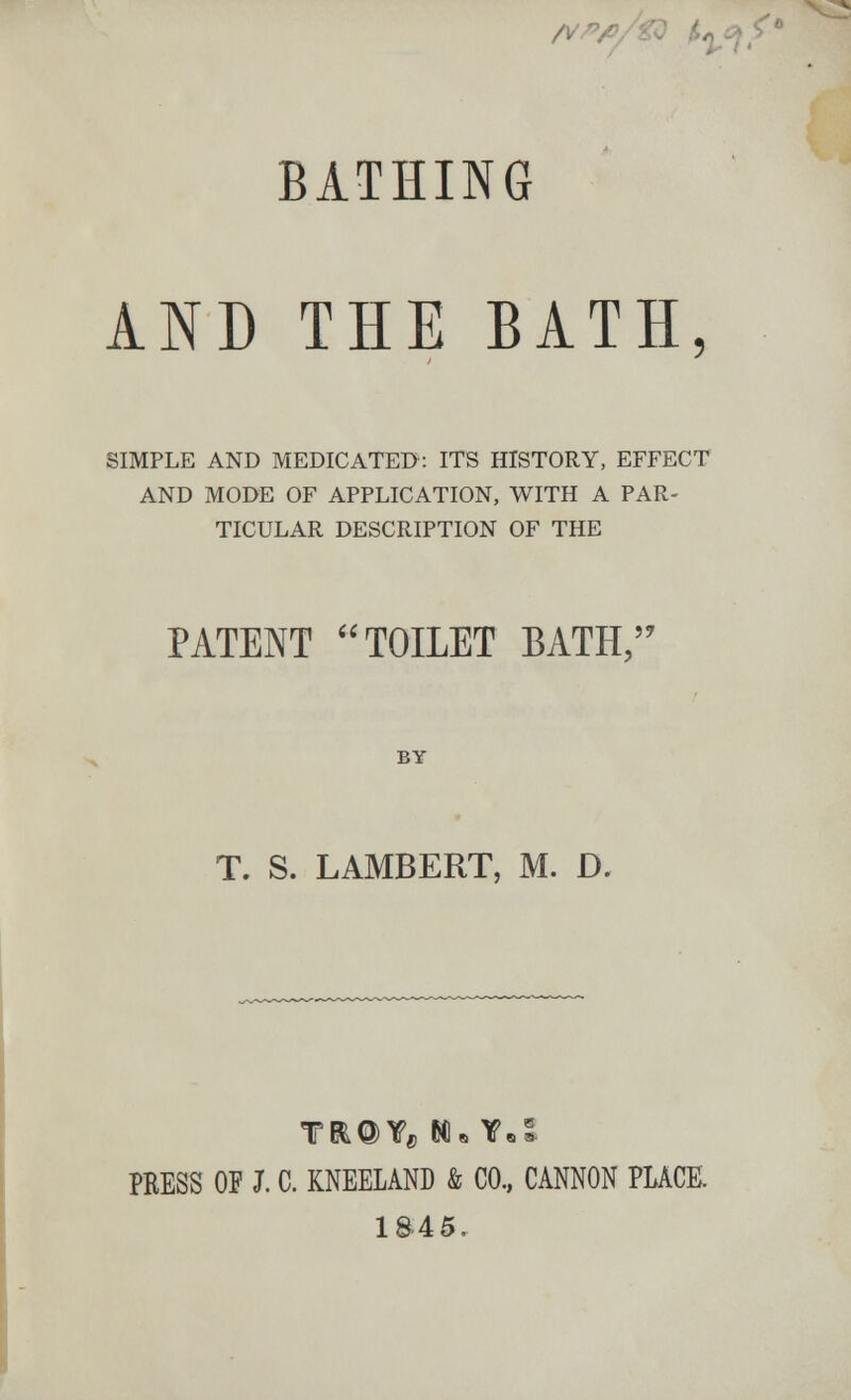 A/ BATHING AND THE BATH SIMPLE AND MEDICATED: ITS HISTORY, EFFECT AND MODE OF APPLICATION, WITH A PAR- TICULAR DESCRIPTION OF THE PATENT TOILET BATH, ?7 BY T. S. LAMBERT, M. D. TR@Yfl M* Y.5. PRESS OF I C. KNEELAND & CO., CANNON PLACE. 1845,