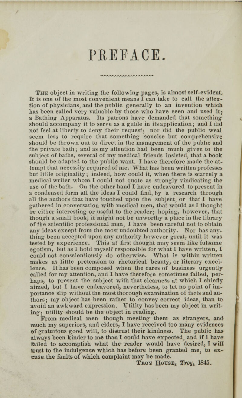 PREFACE. The object in writing the following pages, is almost self-evident. It is one of the most convenient means I can take to call the atten- tion of physicians, and the public generally to an invention which has been called very valuable by those who have seen and used it; a Bathing Apparatus. Its patrons have demanded that something should accompany it to serve as a guide in its application; and I did not feel at liberty to deny their request; nor did the public weal seem less to require that something concise but comprehensive should be thrown out to direct in the management of the public and the private bath; and as my attention had been much given to the subject of baths, several of my medical friends insisted, that a book should be adapted to the public want. I have therefore made the at- tempt that necessity required of me. What has been written professes but litile originality; indeed, how could it, when there is scarcely a medical writer whom I could not quote as strongly vindicating the use of the bath. On the other hand I have endeavored to present in a condensed form all the ideas I could find, by a research through all the authors that have touched upon the subject, or that I have gathered in conversation with medical men, that would as I thought be either interesting or useful to the reader; hoping, however, that though a small book, it might not be unworthy a place in the library of the scientific professional man, I have been careful not to obtain any ideas except from the most undoubted authority. Nor has any- thing been accepted upon any authority however great, until it was tested by experience. This at first thought may seem like fulsome egotism, but as I hold myself responsible for what I have written, I could not conscientiously do otherwise. What is within written makes as little pretension to rhetorical beauty, or literary excel- lence. It has been composed when the cares of business urgently called for my attention, and I have therefore sometimes failed, per- haps, to present the subject with that clearness at which I chiefly aimed, but I have endeavored, nevertheless, to let no point of im- portance slip without the most thorough examination of facts and au- thors; my object has been rather to convey correct ideas, than to avoid an awkward expression. Utility has been my object in writ- ing ; utility should be the object in reading. From medical men though meeting them as strangers, and much my superiors, and elders, I have received too many evidences ©f gratuitous good will, to distrust their kindness. The public has always been kinder to me than I could have expected, and if I have failed to accomplish what the reader would have desired, I will trust to the indulgence which has before been granted me, to ex- cuse the faults of which complaint may be made. Trots House, Troyx 1845.